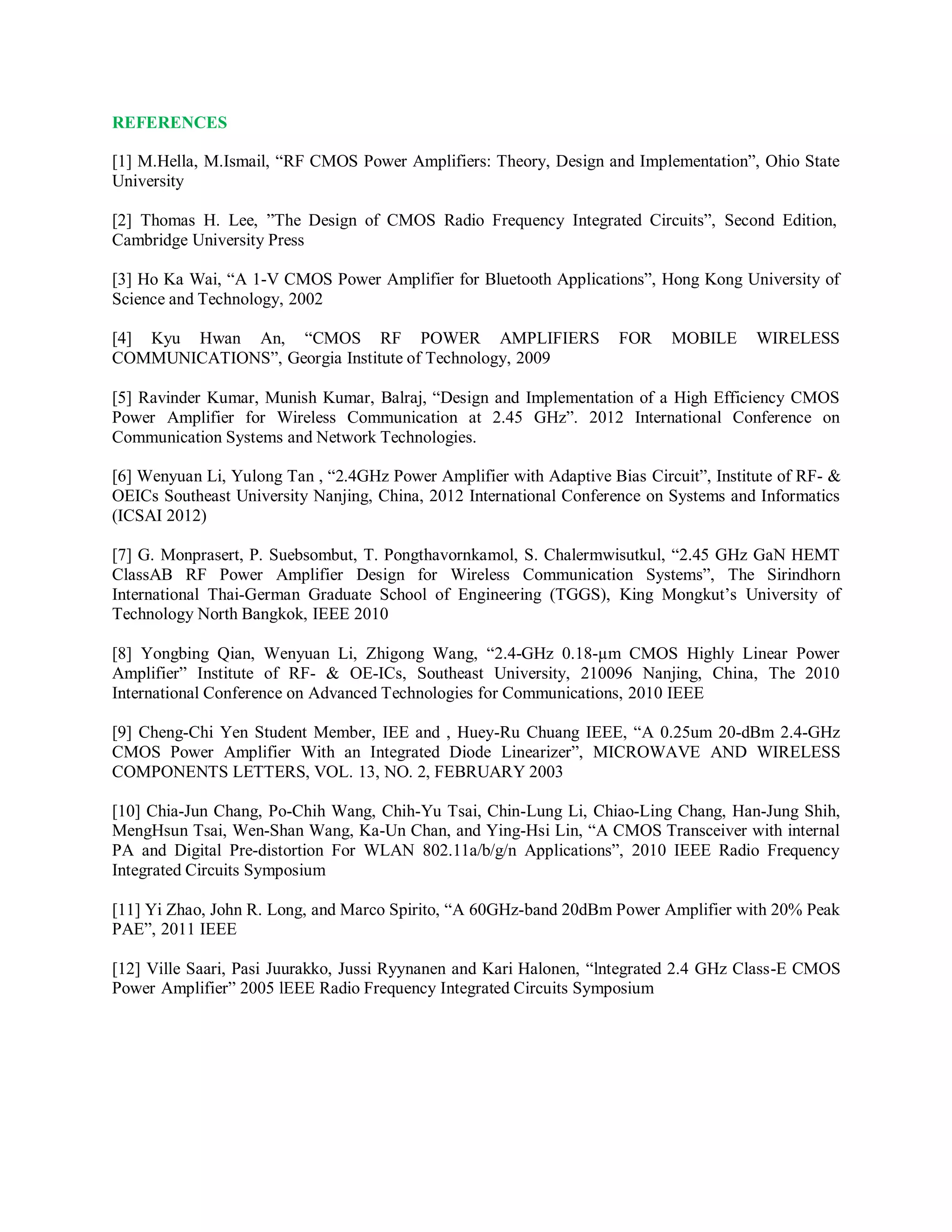 REFERENCES
[1] M.Hella, M.Ismail, “RF CMOS Power Amplifiers: Theory, Design and Implementation”, Ohio State
University
[2] Thomas H. Lee, ”The Design of CMOS Radio Frequency Integrated Circuits”, Second Edition,
Cambridge University Press
[3] Ho Ka Wai, “A 1-V CMOS Power Amplifier for Bluetooth Applications”, Hong Kong University of
Science and Technology, 2002
[4] Kyu Hwan An, “CMOS RF POWER AMPLIFIERS FOR MOBILE WIRELESS
COMMUNICATIONS”, Georgia Institute of Technology, 2009
[5] Ravinder Kumar, Munish Kumar, Balraj, “Design and Implementation of a High Efficiency CMOS
Power Amplifier for Wireless Communication at 2.45 GHz”. 2012 International Conference on
Communication Systems and Network Technologies.
[6] Wenyuan Li, Yulong Tan , “2.4GHz Power Amplifier with Adaptive Bias Circuit”, Institute of RF- &
OEICs Southeast University Nanjing, China, 2012 International Conference on Systems and Informatics
(ICSAI 2012)
[7] G. Monprasert, P. Suebsombut, T. Pongthavornkamol, S. Chalermwisutkul, “2.45 GHz GaN HEMT
ClassAB RF Power Amplifier Design for Wireless Communication Systems”, The Sirindhorn
International Thai-German Graduate School of Engineering (TGGS), King Mongkut’s University of
Technology North Bangkok, IEEE 2010
[8] Yongbing Qian, Wenyuan Li, Zhigong Wang, “2.4-GHz 0.18-µm CMOS Highly Linear Power
Amplifier” Institute of RF- & OE-ICs, Southeast University, 210096 Nanjing, China, The 2010
International Conference on Advanced Technologies for Communications, 2010 IEEE
[9] Cheng-Chi Yen Student Member, IEE and , Huey-Ru Chuang IEEE, “A 0.25um 20-dBm 2.4-GHz
CMOS Power Amplifier With an Integrated Diode Linearizer”, MICROWAVE AND WIRELESS
COMPONENTS LETTERS, VOL. 13, NO. 2, FEBRUARY 2003
[10] Chia-Jun Chang, Po-Chih Wang, Chih-Yu Tsai, Chin-Lung Li, Chiao-Ling Chang, Han-Jung Shih,
MengHsun Tsai, Wen-Shan Wang, Ka-Un Chan, and Ying-Hsi Lin, “A CMOS Transceiver with internal
PA and Digital Pre-distortion For WLAN 802.11a/b/g/n Applications”, 2010 IEEE Radio Frequency
Integrated Circuits Symposium
[11] Yi Zhao, John R. Long, and Marco Spirito, “A 60GHz-band 20dBm Power Amplifier with 20% Peak
PAE”, 2011 IEEE
[12] Ville Saari, Pasi Juurakko, Jussi Ryynanen and Kari Halonen, “lntegrated 2.4 GHz Class-E CMOS
Power Amplifier” 2005 lEEE Radio Frequency Integrated Circuits Symposium
 