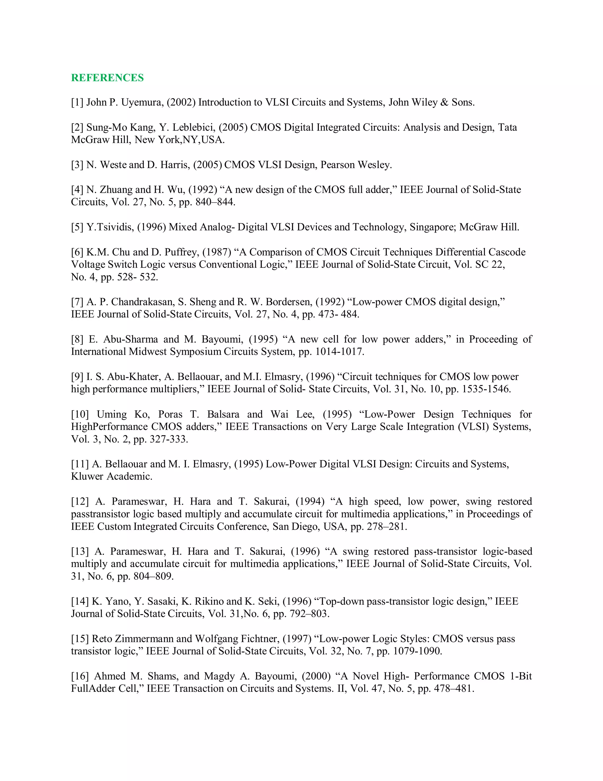 REFERENCES
[1] John P. Uyemura, (2002) Introduction to VLSI Circuits and Systems, John Wiley & Sons.
[2] Sung-Mo Kang, Y. Leblebici, (2005) CMOS Digital Integrated Circuits: Analysis and Design, Tata
McGraw Hill, New York,NY,USA.
[3] N. Weste and D. Harris, (2005) CMOS VLSI Design, Pearson Wesley.
[4] N. Zhuang and H. Wu, (1992) “A new design of the CMOS full adder,” IEEE Journal of Solid-State
Circuits, Vol. 27, No. 5, pp. 840–844.
[5] Y.Tsividis, (1996) Mixed Analog- Digital VLSI Devices and Technology, Singapore; McGraw Hill.
[6] K.M. Chu and D. Puffrey, (1987) “A Comparison of CMOS Circuit Techniques Differential Cascode
Voltage Switch Logic versus Conventional Logic,” IEEE Journal of Solid-State Circuit, Vol. SC 22,
No. 4, pp. 528- 532.
[7] A. P. Chandrakasan, S. Sheng and R. W. Bordersen, (1992) “Low-power CMOS digital design,”
IEEE Journal of Solid-State Circuits, Vol. 27, No. 4, pp. 473- 484.
[8] E. Abu-Sharma and M. Bayoumi, (1995) “A new cell for low power adders,” in Proceeding of
International Midwest Symposium Circuits System, pp. 1014-1017.
[9] I. S. Abu-Khater, A. Bellaouar, and M.I. Elmasry, (1996) “Circuit techniques for CMOS low power
high performance multipliers,” IEEE Journal of Solid- State Circuits, Vol. 31, No. 10, pp. 1535-1546.
[10] Uming Ko, Poras T. Balsara and Wai Lee, (1995) “Low-Power Design Techniques for
HighPerformance CMOS adders,” IEEE Transactions on Very Large Scale Integration (VLSI) Systems,
Vol. 3, No. 2, pp. 327-333.
[11] A. Bellaouar and M. I. Elmasry, (1995) Low-Power Digital VLSI Design: Circuits and Systems,
Kluwer Academic.
[12] A. Parameswar, H. Hara and T. Sakurai, (1994) “A high speed, low power, swing restored
passtransistor logic based multiply and accumulate circuit for multimedia applications,” in Proceedings of
IEEE Custom Integrated Circuits Conference, San Diego, USA, pp. 278–281.
[13] A. Parameswar, H. Hara and T. Sakurai, (1996) “A swing restored pass-transistor logic-based
multiply and accumulate circuit for multimedia applications,” IEEE Journal of Solid-State Circuits, Vol.
31, No. 6, pp. 804–809.
[14] K. Yano, Y. Sasaki, K. Rikino and K. Seki, (1996) “Top-down pass-transistor logic design,” IEEE
Journal of Solid-State Circuits, Vol. 31,No. 6, pp. 792–803.
[15] Reto Zimmermann and Wolfgang Fichtner, (1997) “Low-power Logic Styles: CMOS versus pass
transistor logic,” IEEE Journal of Solid-State Circuits, Vol. 32, No. 7, pp. 1079-1090.
[16] Ahmed M. Shams, and Magdy A. Bayoumi, (2000) “A Novel High- Performance CMOS 1-Bit
FullAdder Cell,” IEEE Transaction on Circuits and Systems. II, Vol. 47, No. 5, pp. 478–481.
 