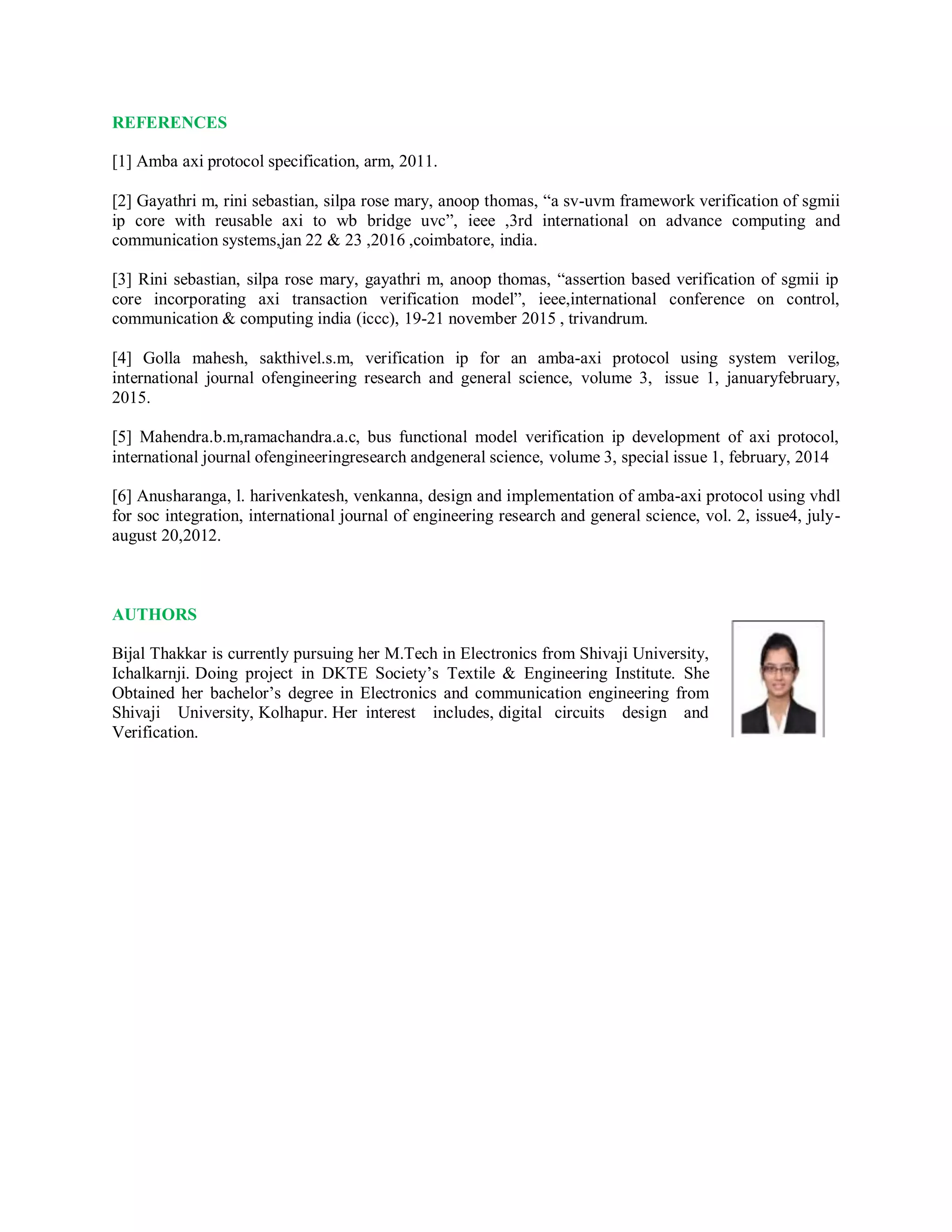 REFERENCES
[1] Amba axi protocol specification, arm, 2011.
[2] Gayathri m, rini sebastian, silpa rose mary, anoop thomas, “a sv-uvm framework verification of sgmii
ip core with reusable axi to wb bridge uvc”, ieee ,3rd international on advance computing and
communication systems,jan 22 & 23 ,2016 ,coimbatore, india.
[3] Rini sebastian, silpa rose mary, gayathri m, anoop thomas, “assertion based verification of sgmii ip
core incorporating axi transaction verification model”, ieee,international conference on control,
communication & computing india (iccc), 19-21 november 2015 , trivandrum.
[4] Golla mahesh, sakthivel.s.m, verification ip for an amba-axi protocol using system verilog,
international journal ofengineering research and general science, volume 3, issue 1, januaryfebruary,
2015.
[5] Mahendra.b.m,ramachandra.a.c, bus functional model verification ip development of axi protocol,
international journal ofengineeringresearch andgeneral science, volume 3, special issue 1, february, 2014
[6] Anusharanga, l. harivenkatesh, venkanna, design and implementation of amba-axi protocol using vhdl
for soc integration, international journal of engineering research and general science, vol. 2, issue4, july-
august 20,2012.
AUTHORS
Bijal Thakkar is currently pursuing her M.Tech in Electronics from Shivaji University,
Ichalkarnji. Doing project in DKTE Society’s Textile & Engineering Institute. She
Obtained her bachelor’s degree in Electronics and communication engineering from
Shivaji University, Kolhapur. Her interest includes, digital circuits design and
Verification.
 