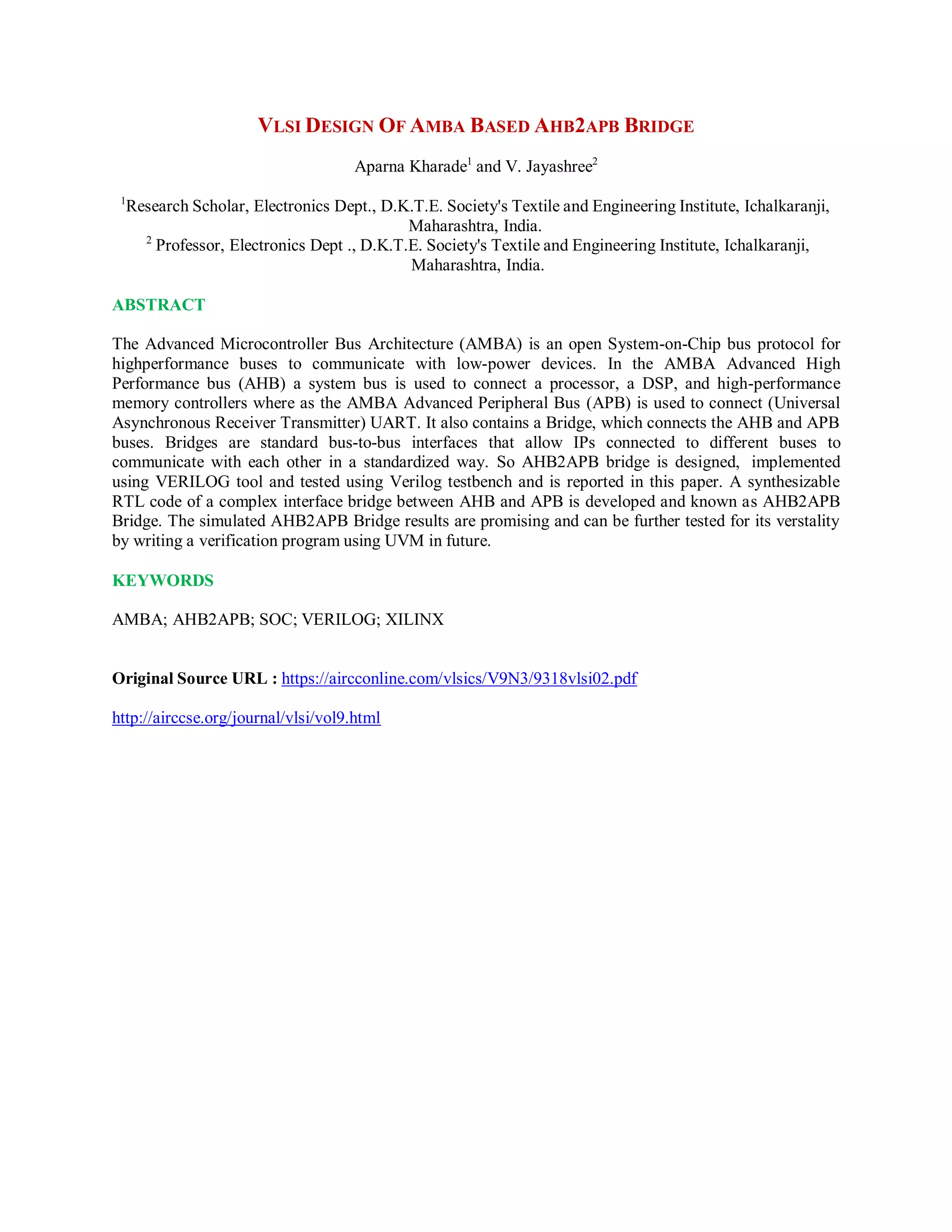 VLSI DESIGN OF AMBA BASED AHB2APB BRIDGE
Aparna Kharade1
and V. Jayashree2
1
Research Scholar, Electronics Dept., D.K.T.E. Society's Textile and Engineering Institute, Ichalkaranji,
Maharashtra, India.
2
Professor, Electronics Dept ., D.K.T.E. Society's Textile and Engineering Institute, Ichalkaranji,
Maharashtra, India.
ABSTRACT
The Advanced Microcontroller Bus Architecture (AMBA) is an open System-on-Chip bus protocol for
highperformance buses to communicate with low-power devices. In the AMBA Advanced High
Performance bus (AHB) a system bus is used to connect a processor, a DSP, and high-performance
memory controllers where as the AMBA Advanced Peripheral Bus (APB) is used to connect (Universal
Asynchronous Receiver Transmitter) UART. It also contains a Bridge, which connects the AHB and APB
buses. Bridges are standard bus-to-bus interfaces that allow IPs connected to different buses to
communicate with each other in a standardized way. So AHB2APB bridge is designed, implemented
using VERILOG tool and tested using Verilog testbench and is reported in this paper. A synthesizable
RTL code of a complex interface bridge between AHB and APB is developed and known as AHB2APB
Bridge. The simulated AHB2APB Bridge results are promising and can be further tested for its verstality
by writing a verification program using UVM in future.
KEYWORDS
AMBA; AHB2APB; SOC; VERILOG; XILINX
Original Source URL : https://aircconline.com/vlsics/V9N3/9318vlsi02.pdf
http://airccse.org/journal/vlsi/vol9.html
 