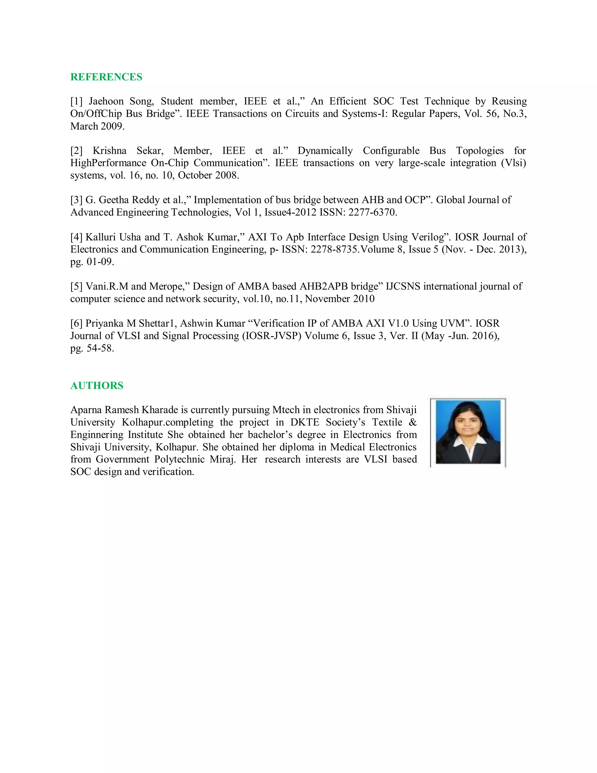 REFERENCES
[1] Jaehoon Song, Student member, IEEE et al.,” An Efficient SOC Test Technique by Reusing
On/OffChip Bus Bridge”. IEEE Transactions on Circuits and Systems-I: Regular Papers, Vol. 56, No.3,
March 2009.
[2] Krishna Sekar, Member, IEEE et al.” Dynamically Configurable Bus Topologies for
HighPerformance On-Chip Communication”. IEEE transactions on very large-scale integration (Vlsi)
systems, vol. 16, no. 10, October 2008.
[3] G. Geetha Reddy et al.,” Implementation of bus bridge between AHB and OCP”. Global Journal of
Advanced Engineering Technologies, Vol 1, Issue4-2012 ISSN: 2277-6370.
[4] Kalluri Usha and T. Ashok Kumar,” AXI To Apb Interface Design Using Verilog”. IOSR Journal of
Electronics and Communication Engineering, p- ISSN: 2278-8735.Volume 8, Issue 5 (Nov. - Dec. 2013),
pg. 01-09.
[5] Vani.R.M and Merope,” Design of AMBA based AHB2APB bridge” IJCSNS international journal of
computer science and network security, vol.10, no.11, November 2010
[6] Priyanka M Shettar1, Ashwin Kumar “Verification IP of AMBA AXI V1.0 Using UVM”. IOSR
Journal of VLSI and Signal Processing (IOSR-JVSP) Volume 6, Issue 3, Ver. II (May -Jun. 2016),
pg. 54-58.
AUTHORS
Aparna Ramesh Kharade is currently pursuing Mtech in electronics from Shivaji
University Kolhapur.completing the project in DKTE Society’s Textile &
Enginnering Institute She obtained her bachelor’s degree in Electronics from
Shivaji University, Kolhapur. She obtained her diploma in Medical Electronics
from Government Polytechnic Miraj. Her research interests are VLSI based
SOC design and verification.
 