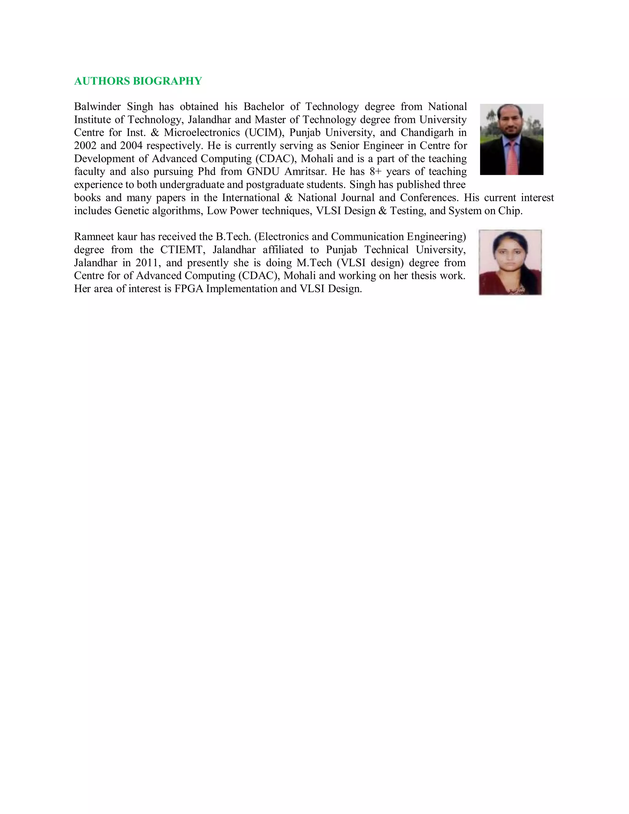 AUTHORS BIOGRAPHY
Balwinder Singh has obtained his Bachelor of Technology degree from National
Institute of Technology, Jalandhar and Master of Technology degree from University
Centre for Inst. & Microelectronics (UCIM), Punjab University, and Chandigarh in
2002 and 2004 respectively. He is currently serving as Senior Engineer in Centre for
Development of Advanced Computing (CDAC), Mohali and is a part of the teaching
faculty and also pursuing Phd from GNDU Amritsar. He has 8+ years of teaching
experience to both undergraduate and postgraduate students. Singh has published three
books and many papers in the International & National Journal and Conferences. His current interest
includes Genetic algorithms, Low Power techniques, VLSI Design & Testing, and System on Chip.
Ramneet kaur has received the B.Tech. (Electronics and Communication Engineering)
degree from the CTIEMT, Jalandhar affiliated to Punjab Technical University,
Jalandhar in 2011, and presently she is doing M.Tech (VLSI design) degree from
Centre for of Advanced Computing (CDAC), Mohali and working on her thesis work.
Her area of interest is FPGA Implementation and VLSI Design.
 