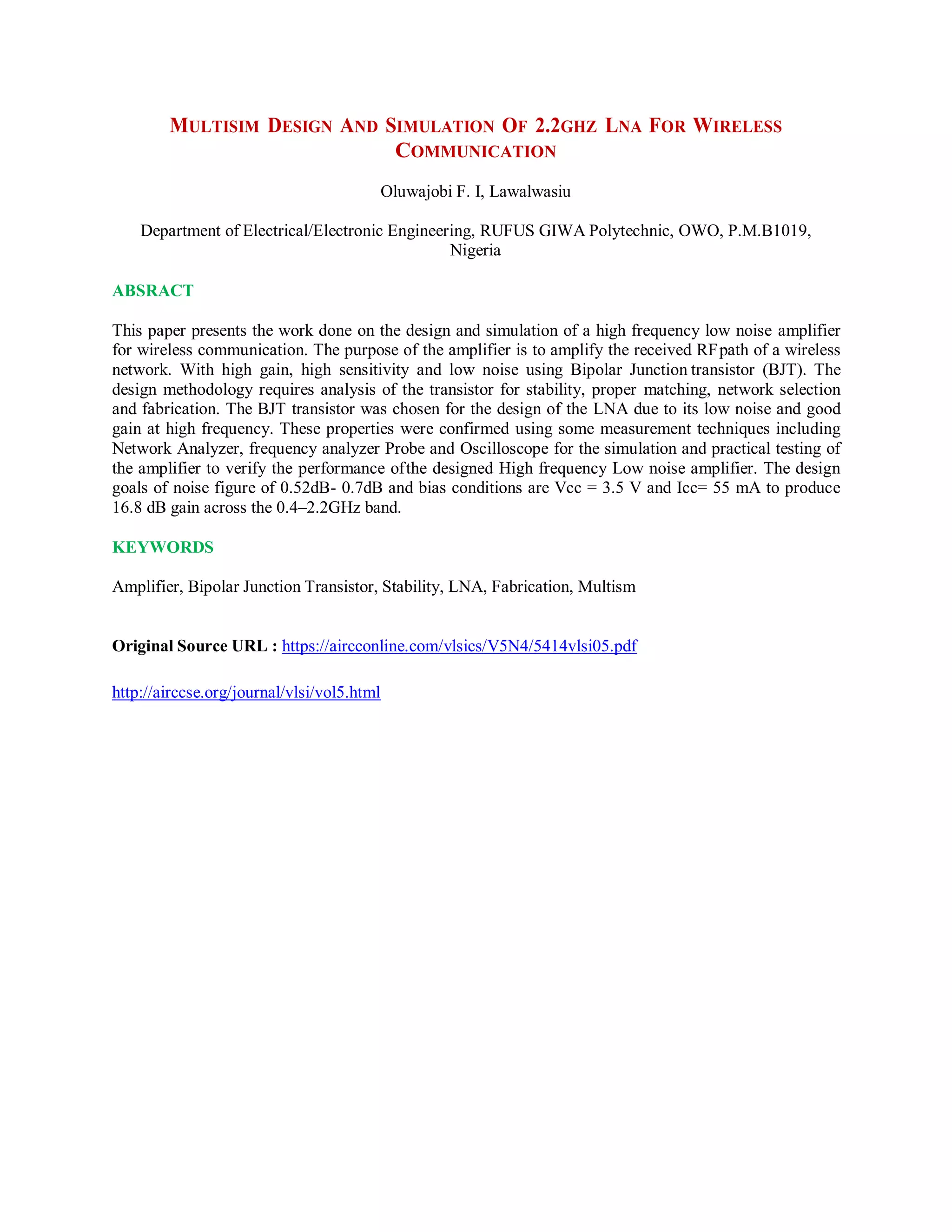 MULTISIM DESIGN AND SIMULATION OF 2.2GHZ LNA FOR WIRELESS
COMMUNICATION
Oluwajobi F. I, Lawalwasiu
Department of Electrical/Electronic Engineering, RUFUS GIWA Polytechnic, OWO, P.M.B1019,
Nigeria
ABSRACT
This paper presents the work done on the design and simulation of a high frequency low noise amplifier
for wireless communication. The purpose of the amplifier is to amplify the received RFpath of a wireless
network. With high gain, high sensitivity and low noise using Bipolar Junction transistor (BJT). The
design methodology requires analysis of the transistor for stability, proper matching, network selection
and fabrication. The BJT transistor was chosen for the design of the LNA due to its low noise and good
gain at high frequency. These properties were confirmed using some measurement techniques including
Network Analyzer, frequency analyzer Probe and Oscilloscope for the simulation and practical testing of
the amplifier to verify the performance ofthe designed High frequency Low noise amplifier. The design
goals of noise figure of 0.52dB- 0.7dB and bias conditions are Vcc = 3.5 V and Icc= 55 mA to produce
16.8 dB gain across the 0.4–2.2GHz band.
KEYWORDS
Amplifier, Bipolar Junction Transistor, Stability, LNA, Fabrication, Multism
Original Source URL : https://aircconline.com/vlsics/V5N4/5414vlsi05.pdf
http://airccse.org/journal/vlsi/vol5.html
 