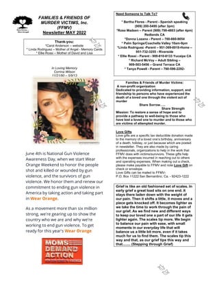 FAMILIES & FRIENDS OF
MURDER VICTIMS, Inc.
(FFMV)
Newsletter MAY 2022
Thank-you:
*Carol Anderson – website
* Linda Rodriguez – Mother of Angel - Memory Cards
* Ellie Rossi – Mother of David and Lisa
In Loving Memory
Corrina Wilson
11/21/90 – 5/9/13
June 4th is National Gun Violence
Awareness Day, when we start Wear
Orange Weekend to honor the people
shot and killed or wounded by gun
violence, and the survivors of gun
violence. We honor them and renew our
commitment to ending gun violence in
America by taking action and taking part
in Wear Orange.
As a movement more than six million
strong, we're gearing up to show the
country who we are and why we're
working to end gun violence. To get
ready for this year's Wear Orange
Need Someone to Talk To?
* Bertha Flores - Parent - Spanish speaking
(909) 200-5499 (after 3pm)
*Rose Madsen – Parent (909) 798-4803 (after 4pm)
Redlands CA
*Donna Lozano - Parent – 760-660-9054
* Palm Springs/Coachella Valley 10am-9pm
*Linda Rodriguez -Parent – 951-369-0010-Home –
951-732-3255 - Riverside
* Ellie Rossi - Parent - 909-810-8133 Yucaipa CA
* Richard McVoy – Adult Sibling –
909-503-5456 – Grand Terrace CA
* Tanya Powell - Parent – 760-596-2292-
Families & Friends of Murder Victims:
A non-profit organization
Dedicated to providing information, support, and
friendship to persons who have experienced the
death of a loved one through the violent act of
murder
Share Sorrow…..
Share Strength
Mission: To restore a sense of hope and to
provide a pathway to well-being to those who
have lost a loved one to murder and to those who
are victims of attempted murder.
Love Gifts
Love gifts are a specific tax deductible donation made
to the memory of a loved one’s birthday, anniversary
of a death, holiday, or just because which are posted
in newsletter. They are also made by caring
professionals, organizations to help in the work that
FFMV does with victims/survivors. These gifts help
with the expenses incurred in reaching out to others
and operating expenses. When making out a check,
please make payable to FFMV and note Love Gift on
check or envelope.
Love Gifts can be mailed to FFMV-
P.O. Box 11222 San Bernardino, Ca. - 92423-1222
Grief is like an old fashioned set of scales. In
early grief a great load sits on one end. It
stays there laden down with the weight of
our pain. Then it shifts a little, it moves and a
piece gets knocked off. It becomes lighter as
we take the time to work through the pain of
our grief. As we find new and different ways
to keep our loved one a part of our life it gets
lighter again. The scales tip more. We begin
to balance our pain with ease, with small
moments in our everyday life that will
balance us a little bit more, even if it takes
much for us to find them. The scales tip this
way and that, as our grief tips this way and
that........ (Stepping through Grief)
 