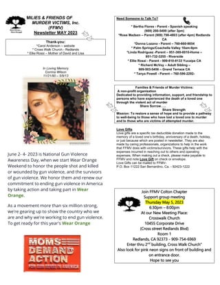 FAMILIES & FRIENDS OF
MURDER VICTIMS, Inc.
(FFMV)
Newsletter MAY 2023
Thank-you:
*Carol Anderson – website
* Cross Walk Church - Redlands
* Ellie Rossi – Mother of David and Lisa
In Loving Memory
Corrina Wilson
11/21/90 – 5/9/13
June 2- 4- 2023 is National Gun Violence
Awareness Day, when we start Wear Orange
Weekend to honor the people shot and killed
or wounded by gun violence, and the survivors
of gun violence. We honor them and renew our
commitment to ending gun violence in America
by taking action and taking part in Wear
Orange.
As a movement more than six million strong,
we're gearing up to show the country who we
are and why we're working to end gun violence.
To get ready for this year's Wear Orange
Need Someone to Talk To?
* Bertha Flores - Parent - Spanish speaking
(909) 200-5499 (after 3pm)
*Rose Madsen – Parent (909) 798-4803 (after 4pm) Redlands
CA
*Donna Lozano - Parent – 760-660-9054
* Palm Springs/Coachella Valley 10am-9pm
*Linda Rodriguez -Parent – 951-369-0010-Home –
951-732-3255 - Riverside
* Ellie Rossi - Parent - 909-810-8133 Yucaipa CA
* Richard McVoy – Adult Sibling –
909-503-5456 – Grand Terrace CA
* Tanya Powell - Parent – 760-596-2292-
Families & Friends of Murder Victims:
A non-profit organization
Dedicated to providing information, support, and friendship to
persons who have experienced the death of a loved one
through the violent act of murder
Share Sorrow…..
Share Strength
Mission: To restore a sense of hope and to provide a pathway
to well-being to those who have lost a loved one to murder
and to those who are victims of attempted murder.
Love Gifts
Love gifts are a specific tax deductible donation made to the
memory of a loved one’s birthday, anniversary of a death, holiday,
or just because which are posted in newsletter. They are also
made by caring professionals, organizations to help in the work
that FFMV does with victims/survivors. These gifts help with the
expenses incurred in reaching out to others and operating
expenses. When making out a check, please make payable to
FFMV and note Love Gift on check or envelope.
Love Gifts can be mailed to FFMV-
P.O. Box 11222 San Bernardino, Ca. - 92423-1222
Join FFMV Colton Chapter
Support group meeting
Thursday May 5, 2023
6:30pm – 8:00pm
At our New Meeting Place:
Crosswalk Church
10455 Corporate Drive
(Cross street Redlands Blvd)
Room 1
Redlands, CA 92373 - 909-754-6969
Enter thru 2nd
building, Cross Walk Church”
Also look for pink neon signs on front of building and
on entrance door.
Hope to see you
 