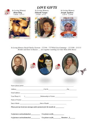 LOVE GIFTS
In Loving Memory In Loving Memory In Loving Memory
Brian King Eduardo Vargas Joseph Aguilera
7/30/88 – 5/27/17 5/10/89 – 8/7/11 1/28/76 – 5/19/96
In Loving Memory David Charles Nystrom – 2/21/64 – 7/27/98 & Lisa Cummings – 11/13/66 – 3/11/11
Brother and Sister in Heaven ….. now together watching over their Mom (Ellie Rossi)
Name (please print):_________________________________________________________________
Address____________________________________City/St.________________________Zip__________
Email address: __________________________________________________________
Your Phone # ( ) ____________________Relationship to Victim: _____________________________
Name of Victim: _________________________________________________________________
Date of Birth: Date of Death: ______________________
Please post my loved ones message and/or picture(s) for the month of: ___________
# of pictures enclosed/attached ____________ Use picture on file______________
# of pictures enclosed/attached ____________ Use picture on file__________ Donation: _$_______
 