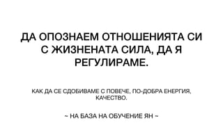 ДА ОПОЗНАЕМ ОТНОШЕНИЯТА СИ
С ЖИЗНЕНАТА СИЛА, ДА Я
РЕГУЛИРАМЕ.
КАК ДА СЕ СДОБИВАМЕ С ПОВЕЧЕ, ПО-ДОБРА ЕНЕРГИЯ,
КАЧЕСТВО.
~ НА БАЗА НА ОБУЧЕНИЕ ЯН ~
 