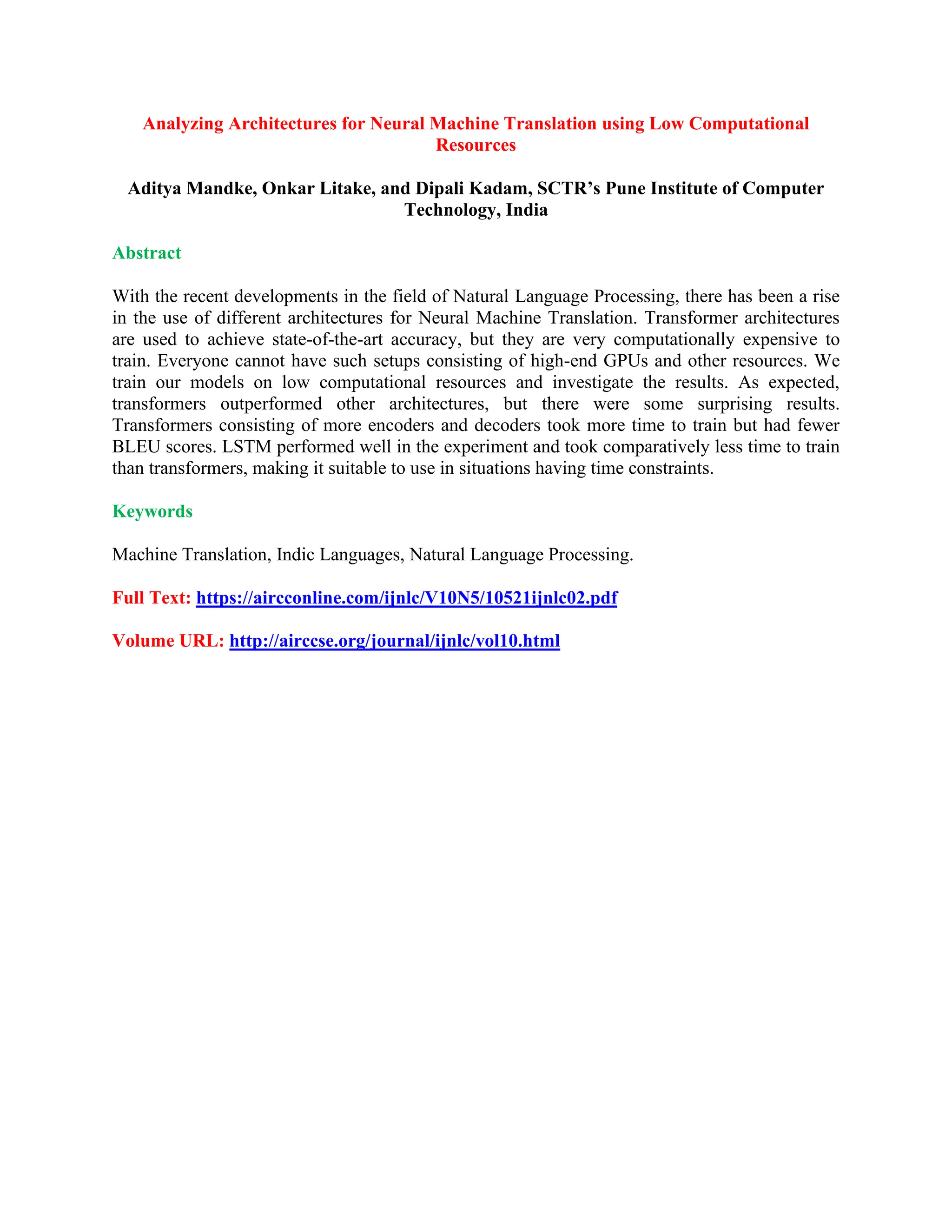 Analyzing Architectures for Neural Machine Translation using Low Computational
Resources
Aditya Mandke, Onkar Litake, and Dipali Kadam, SCTR’s Pune Institute of Computer
Technology, India
Abstract
With the recent developments in the field of Natural Language Processing, there has been a rise
in the use of different architectures for Neural Machine Translation. Transformer architectures
are used to achieve state-of-the-art accuracy, but they are very computationally expensive to
train. Everyone cannot have such setups consisting of high-end GPUs and other resources. We
train our models on low computational resources and investigate the results. As expected,
transformers outperformed other architectures, but there were some surprising results.
Transformers consisting of more encoders and decoders took more time to train but had fewer
BLEU scores. LSTM performed well in the experiment and took comparatively less time to train
than transformers, making it suitable to use in situations having time constraints.
Keywords
Machine Translation, Indic Languages, Natural Language Processing.
Full Text: https://aircconline.com/ijnlc/V10N5/10521ijnlc02.pdf
Volume URL: http://airccse.org/journal/ijnlc/vol10.html
 