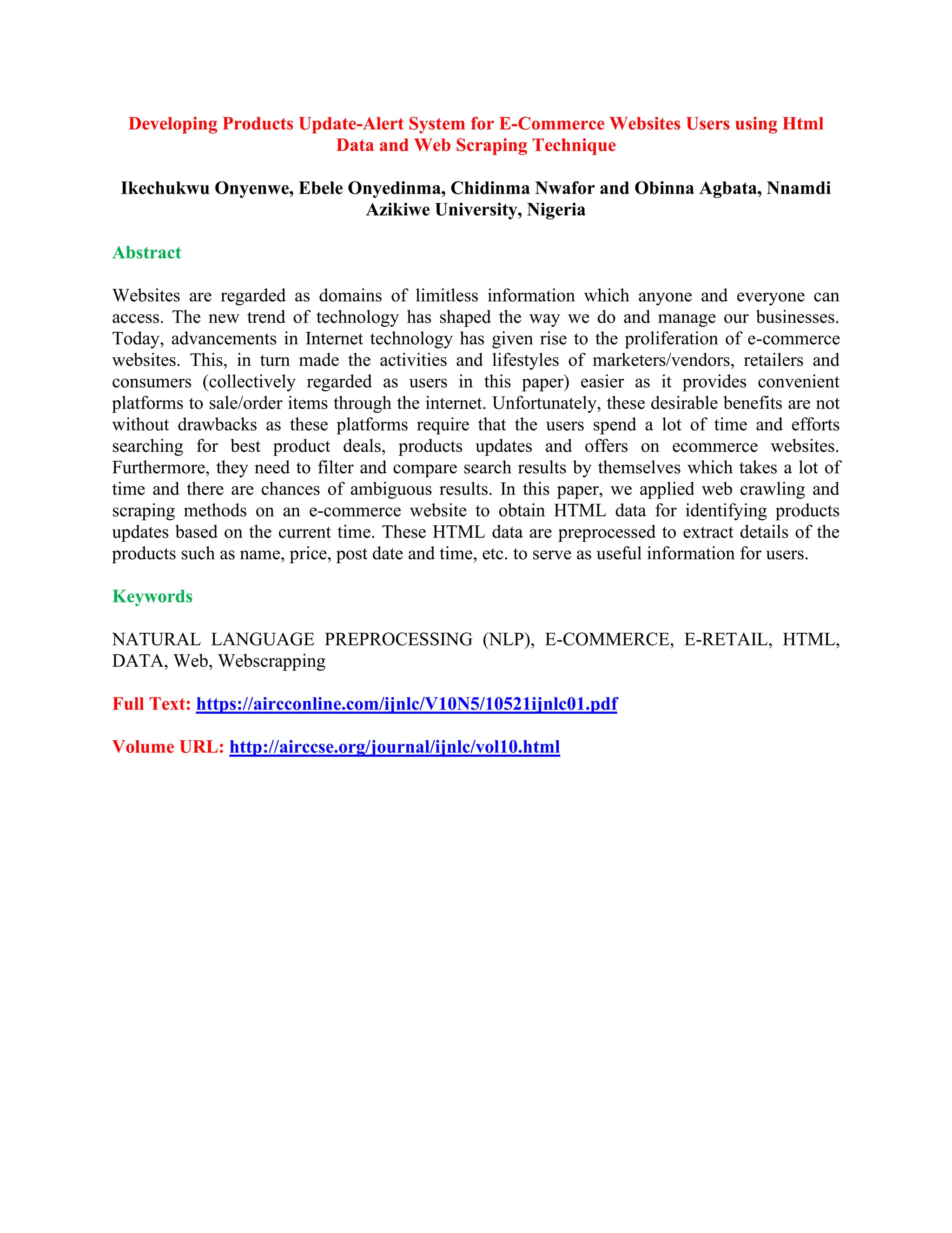 Developing Products Update-Alert System for E-Commerce Websites Users using Html
Data and Web Scraping Technique
Ikechukwu Onyenwe, Ebele Onyedinma, Chidinma Nwafor and Obinna Agbata, Nnamdi
Azikiwe University, Nigeria
Abstract
Websites are regarded as domains of limitless information which anyone and everyone can
access. The new trend of technology has shaped the way we do and manage our businesses.
Today, advancements in Internet technology has given rise to the proliferation of e-commerce
websites. This, in turn made the activities and lifestyles of marketers/vendors, retailers and
consumers (collectively regarded as users in this paper) easier as it provides convenient
platforms to sale/order items through the internet. Unfortunately, these desirable benefits are not
without drawbacks as these platforms require that the users spend a lot of time and efforts
searching for best product deals, products updates and offers on ecommerce websites.
Furthermore, they need to filter and compare search results by themselves which takes a lot of
time and there are chances of ambiguous results. In this paper, we applied web crawling and
scraping methods on an e-commerce website to obtain HTML data for identifying products
updates based on the current time. These HTML data are preprocessed to extract details of the
products such as name, price, post date and time, etc. to serve as useful information for users.
Keywords
NATURAL LANGUAGE PREPROCESSING (NLP), E-COMMERCE, E-RETAIL, HTML,
DATA, Web, Webscrapping
Full Text: https://aircconline.com/ijnlc/V10N5/10521ijnlc01.pdf
Volume URL: http://airccse.org/journal/ijnlc/vol10.html
 