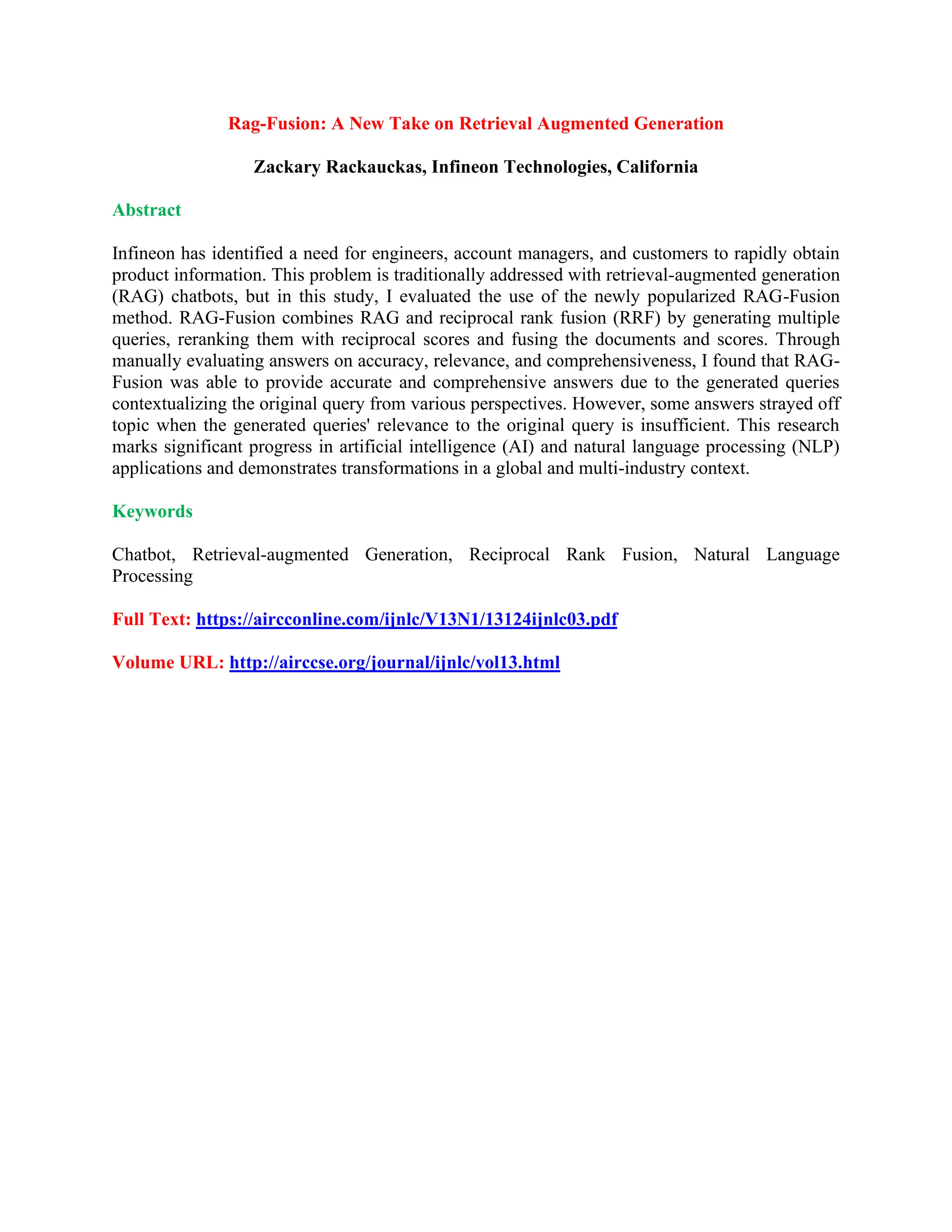 Rag-Fusion: A New Take on Retrieval Augmented Generation
Zackary Rackauckas, Infineon Technologies, California
Abstract
Infineon has identified a need for engineers, account managers, and customers to rapidly obtain
product information. This problem is traditionally addressed with retrieval-augmented generation
(RAG) chatbots, but in this study, I evaluated the use of the newly popularized RAG-Fusion
method. RAG-Fusion combines RAG and reciprocal rank fusion (RRF) by generating multiple
queries, reranking them with reciprocal scores and fusing the documents and scores. Through
manually evaluating answers on accuracy, relevance, and comprehensiveness, I found that RAG-
Fusion was able to provide accurate and comprehensive answers due to the generated queries
contextualizing the original query from various perspectives. However, some answers strayed off
topic when the generated queries' relevance to the original query is insufficient. This research
marks significant progress in artificial intelligence (AI) and natural language processing (NLP)
applications and demonstrates transformations in a global and multi-industry context.
Keywords
Chatbot, Retrieval-augmented Generation, Reciprocal Rank Fusion, Natural Language
Processing
Full Text: https://aircconline.com/ijnlc/V13N1/13124ijnlc03.pdf
Volume URL: http://airccse.org/journal/ijnlc/vol13.html
 