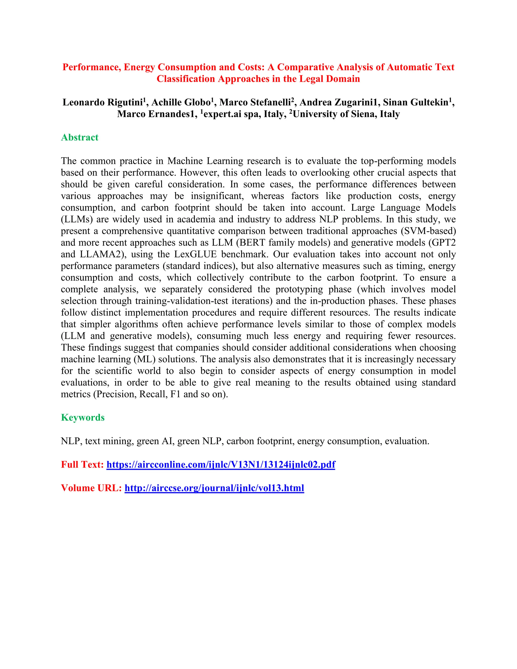 Performance, Energy Consumption and Costs: A Comparative Analysis of Automatic Text
Classification Approaches in the Legal Domain
Leonardo Rigutini1, Achille Globo1, Marco Stefanelli2, Andrea Zugarini1, Sinan Gultekin1,
Marco Ernandes1, 1expert.ai spa, Italy, 2University of Siena, Italy
Abstract
The common practice in Machine Learning research is to evaluate the top-performing models
based on their performance. However, this often leads to overlooking other crucial aspects that
should be given careful consideration. In some cases, the performance differences between
various approaches may be insignificant, whereas factors like production costs, energy
consumption, and carbon footprint should be taken into account. Large Language Models
(LLMs) are widely used in academia and industry to address NLP problems. In this study, we
present a comprehensive quantitative comparison between traditional approaches (SVM-based)
and more recent approaches such as LLM (BERT family models) and generative models (GPT2
and LLAMA2), using the LexGLUE benchmark. Our evaluation takes into account not only
performance parameters (standard indices), but also alternative measures such as timing, energy
consumption and costs, which collectively contribute to the carbon footprint. To ensure a
complete analysis, we separately considered the prototyping phase (which involves model
selection through training-validation-test iterations) and the in-production phases. These phases
follow distinct implementation procedures and require different resources. The results indicate
that simpler algorithms often achieve performance levels similar to those of complex models
(LLM and generative models), consuming much less energy and requiring fewer resources.
These findings suggest that companies should consider additional considerations when choosing
machine learning (ML) solutions. The analysis also demonstrates that it is increasingly necessary
for the scientific world to also begin to consider aspects of energy consumption in model
evaluations, in order to be able to give real meaning to the results obtained using standard
metrics (Precision, Recall, F1 and so on).
Keywords
NLP, text mining, green AI, green NLP, carbon footprint, energy consumption, evaluation.
Full Text: https://aircconline.com/ijnlc/V13N1/13124ijnlc02.pdf
Volume URL: http://airccse.org/journal/ijnlc/vol13.html
 