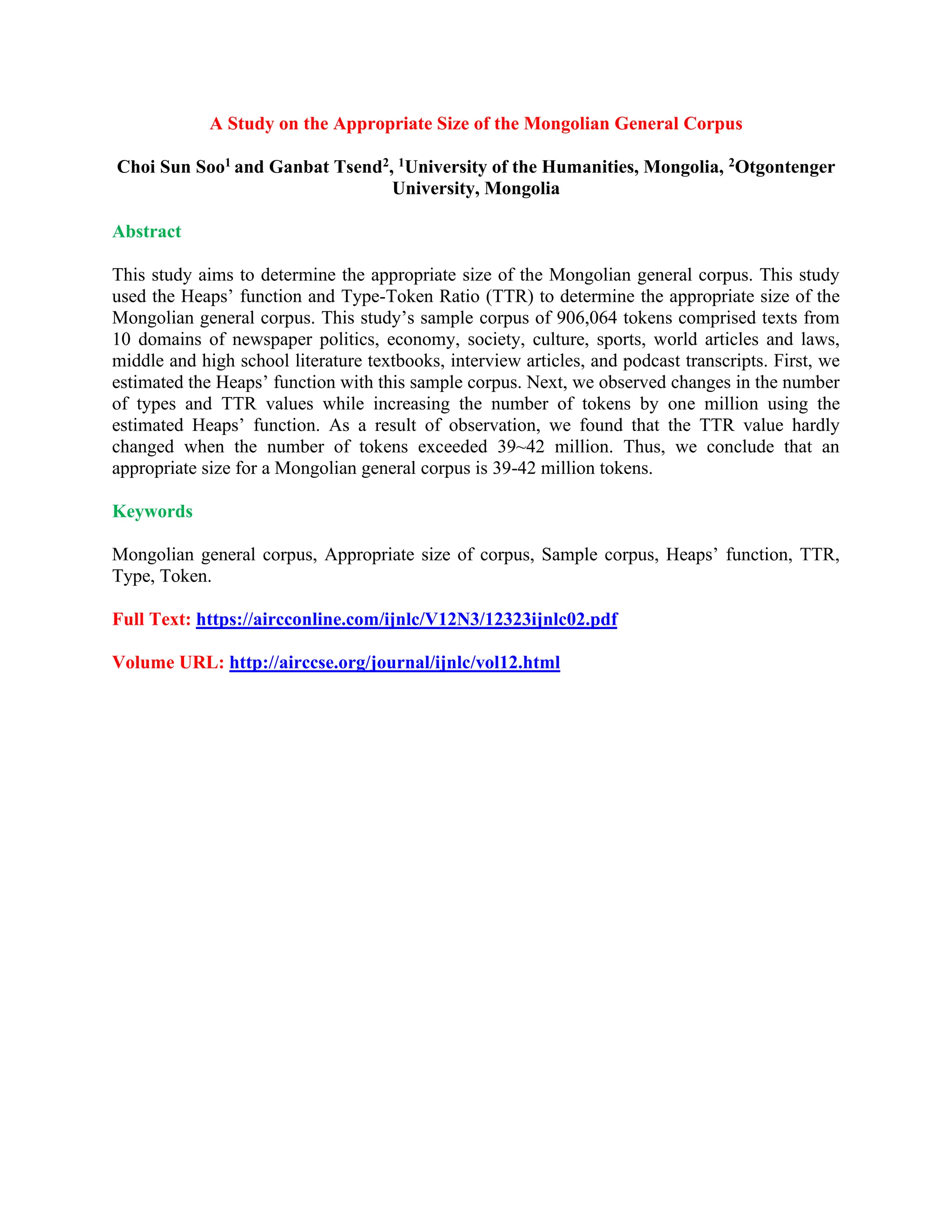A Study on the Appropriate Size of the Mongolian General Corpus
Choi Sun Soo1 and Ganbat Tsend2, 1University of the Humanities, Mongolia, 2Otgontenger
University, Mongolia
Abstract
This study aims to determine the appropriate size of the Mongolian general corpus. This study
used the Heaps’ function and Type-Token Ratio (TTR) to determine the appropriate size of the
Mongolian general corpus. This study’s sample corpus of 906,064 tokens comprised texts from
10 domains of newspaper politics, economy, society, culture, sports, world articles and laws,
middle and high school literature textbooks, interview articles, and podcast transcripts. First, we
estimated the Heaps’ function with this sample corpus. Next, we observed changes in the number
of types and TTR values while increasing the number of tokens by one million using the
estimated Heaps’ function. As a result of observation, we found that the TTR value hardly
changed when the number of tokens exceeded 39~42 million. Thus, we conclude that an
appropriate size for a Mongolian general corpus is 39-42 million tokens.
Keywords
Mongolian general corpus, Appropriate size of corpus, Sample corpus, Heaps’ function, TTR,
Type, Token.
Full Text: https://aircconline.com/ijnlc/V12N3/12323ijnlc02.pdf
Volume URL: http://airccse.org/journal/ijnlc/vol12.html
 