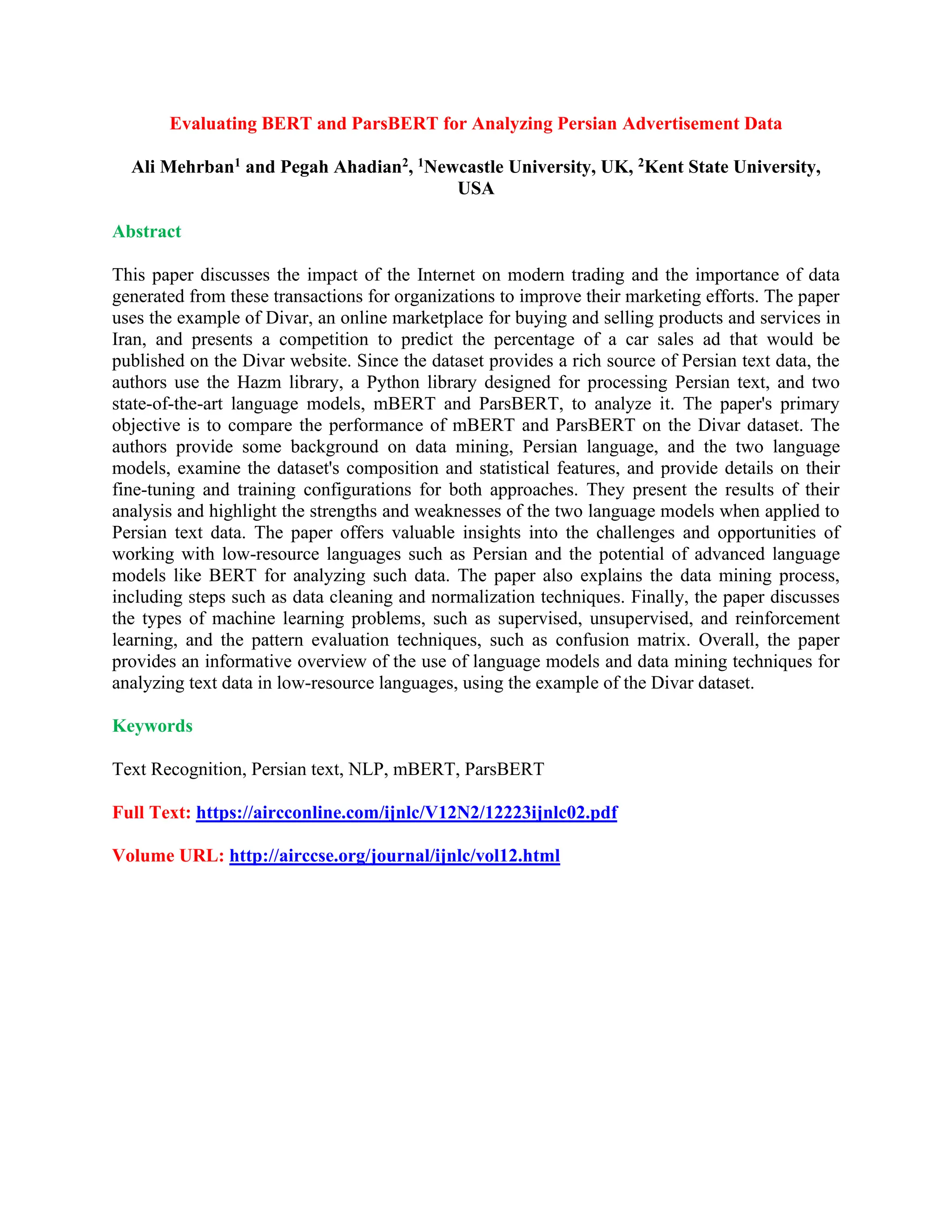 Evaluating BERT and ParsBERT for Analyzing Persian Advertisement Data
Ali Mehrban1 and Pegah Ahadian2, 1Newcastle University, UK, 2Kent State University,
USA
Abstract
This paper discusses the impact of the Internet on modern trading and the importance of data
generated from these transactions for organizations to improve their marketing efforts. The paper
uses the example of Divar, an online marketplace for buying and selling products and services in
Iran, and presents a competition to predict the percentage of a car sales ad that would be
published on the Divar website. Since the dataset provides a rich source of Persian text data, the
authors use the Hazm library, a Python library designed for processing Persian text, and two
state-of-the-art language models, mBERT and ParsBERT, to analyze it. The paper's primary
objective is to compare the performance of mBERT and ParsBERT on the Divar dataset. The
authors provide some background on data mining, Persian language, and the two language
models, examine the dataset's composition and statistical features, and provide details on their
fine-tuning and training configurations for both approaches. They present the results of their
analysis and highlight the strengths and weaknesses of the two language models when applied to
Persian text data. The paper offers valuable insights into the challenges and opportunities of
working with low-resource languages such as Persian and the potential of advanced language
models like BERT for analyzing such data. The paper also explains the data mining process,
including steps such as data cleaning and normalization techniques. Finally, the paper discusses
the types of machine learning problems, such as supervised, unsupervised, and reinforcement
learning, and the pattern evaluation techniques, such as confusion matrix. Overall, the paper
provides an informative overview of the use of language models and data mining techniques for
analyzing text data in low-resource languages, using the example of the Divar dataset.
Keywords
Text Recognition, Persian text, NLP, mBERT, ParsBERT
Full Text: https://aircconline.com/ijnlc/V12N2/12223ijnlc02.pdf
Volume URL: http://airccse.org/journal/ijnlc/vol12.html
 