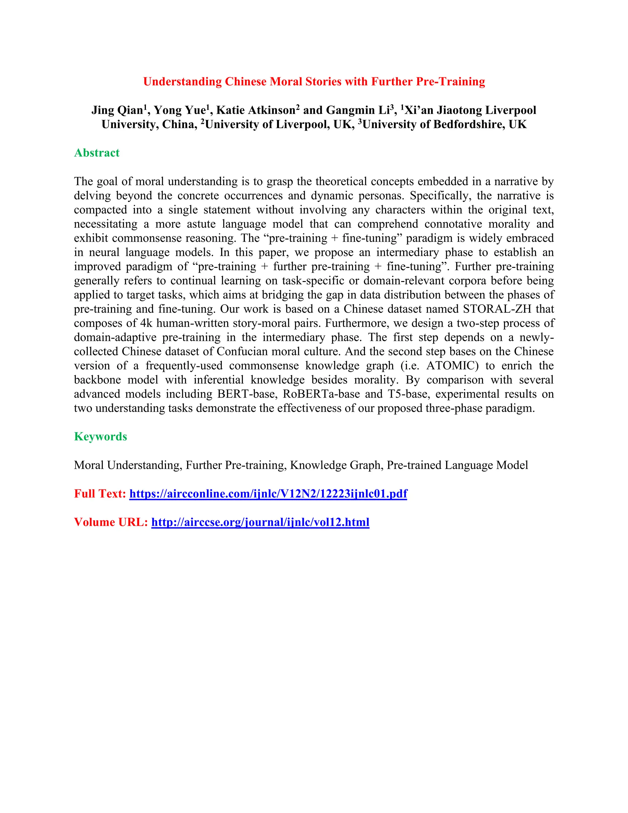 Understanding Chinese Moral Stories with Further Pre-Training
Jing Qian1, Yong Yue1, Katie Atkinson2 and Gangmin Li3, 1Xi’an Jiaotong Liverpool
University, China, 2University of Liverpool, UK, 3University of Bedfordshire, UK
Abstract
The goal of moral understanding is to grasp the theoretical concepts embedded in a narrative by
delving beyond the concrete occurrences and dynamic personas. Specifically, the narrative is
compacted into a single statement without involving any characters within the original text,
necessitating a more astute language model that can comprehend connotative morality and
exhibit commonsense reasoning. The “pre-training + fine-tuning” paradigm is widely embraced
in neural language models. In this paper, we propose an intermediary phase to establish an
improved paradigm of “pre-training + further pre-training + fine-tuning”. Further pre-training
generally refers to continual learning on task-specific or domain-relevant corpora before being
applied to target tasks, which aims at bridging the gap in data distribution between the phases of
pre-training and fine-tuning. Our work is based on a Chinese dataset named STORAL-ZH that
composes of 4k human-written story-moral pairs. Furthermore, we design a two-step process of
domain-adaptive pre-training in the intermediary phase. The first step depends on a newly-
collected Chinese dataset of Confucian moral culture. And the second step bases on the Chinese
version of a frequently-used commonsense knowledge graph (i.e. ATOMIC) to enrich the
backbone model with inferential knowledge besides morality. By comparison with several
advanced models including BERT-base, RoBERTa-base and T5-base, experimental results on
two understanding tasks demonstrate the effectiveness of our proposed three-phase paradigm.
Keywords
Moral Understanding, Further Pre-training, Knowledge Graph, Pre-trained Language Model
Full Text: https://aircconline.com/ijnlc/V12N2/12223ijnlc01.pdf
Volume URL: http://airccse.org/journal/ijnlc/vol12.html
 