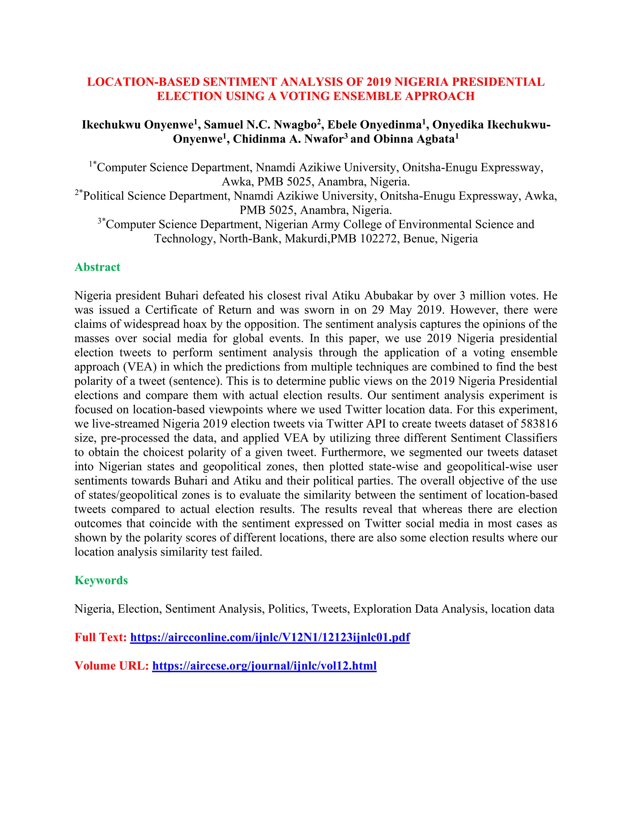 LOCATION-BASED SENTIMENT ANALYSIS OF 2019 NIGERIA PRESIDENTIAL
ELECTION USING A VOTING ENSEMBLE APPROACH
Ikechukwu Onyenwe1, Samuel N.C. Nwagbo2, Ebele Onyedinma1, Onyedika Ikechukwu-
Onyenwe1, Chidinma A. Nwafor3 and Obinna Agbata1
1*
Computer Science Department, Nnamdi Azikiwe University, Onitsha-Enugu Expressway,
Awka, PMB 5025, Anambra, Nigeria.
2*
Political Science Department, Nnamdi Azikiwe University, Onitsha-Enugu Expressway, Awka,
PMB 5025, Anambra, Nigeria.
3*
Computer Science Department, Nigerian Army College of Environmental Science and
Technology, North-Bank, Makurdi,PMB 102272, Benue, Nigeria
Abstract
Nigeria president Buhari defeated his closest rival Atiku Abubakar by over 3 million votes. He
was issued a Certificate of Return and was sworn in on 29 May 2019. However, there were
claims of widespread hoax by the opposition. The sentiment analysis captures the opinions of the
masses over social media for global events. In this paper, we use 2019 Nigeria presidential
election tweets to perform sentiment analysis through the application of a voting ensemble
approach (VEA) in which the predictions from multiple techniques are combined to find the best
polarity of a tweet (sentence). This is to determine public views on the 2019 Nigeria Presidential
elections and compare them with actual election results. Our sentiment analysis experiment is
focused on location-based viewpoints where we used Twitter location data. For this experiment,
we live-streamed Nigeria 2019 election tweets via Twitter API to create tweets dataset of 583816
size, pre-processed the data, and applied VEA by utilizing three different Sentiment Classifiers
to obtain the choicest polarity of a given tweet. Furthermore, we segmented our tweets dataset
into Nigerian states and geopolitical zones, then plotted state-wise and geopolitical-wise user
sentiments towards Buhari and Atiku and their political parties. The overall objective of the use
of states/geopolitical zones is to evaluate the similarity between the sentiment of location-based
tweets compared to actual election results. The results reveal that whereas there are election
outcomes that coincide with the sentiment expressed on Twitter social media in most cases as
shown by the polarity scores of different locations, there are also some election results where our
location analysis similarity test failed.
Keywords
Nigeria, Election, Sentiment Analysis, Politics, Tweets, Exploration Data Analysis, location data
Full Text: https://aircconline.com/ijnlc/V12N1/12123ijnlc01.pdf
Volume URL: https://airccse.org/journal/ijnlc/vol12.html
 