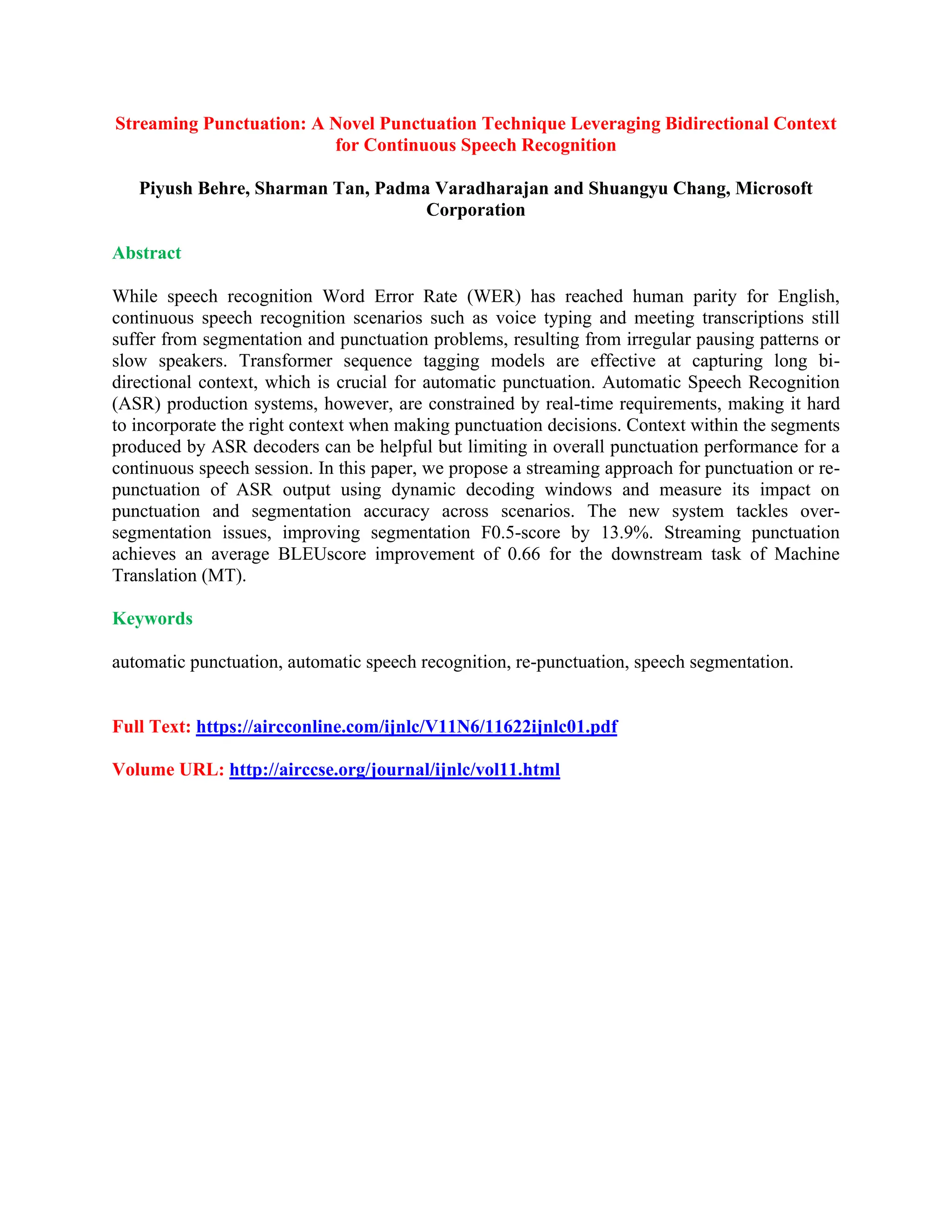Streaming Punctuation: A Novel Punctuation Technique Leveraging Bidirectional Context
for Continuous Speech Recognition
Piyush Behre, Sharman Tan, Padma Varadharajan and Shuangyu Chang, Microsoft
Corporation
Abstract
While speech recognition Word Error Rate (WER) has reached human parity for English,
continuous speech recognition scenarios such as voice typing and meeting transcriptions still
suffer from segmentation and punctuation problems, resulting from irregular pausing patterns or
slow speakers. Transformer sequence tagging models are effective at capturing long bi-
directional context, which is crucial for automatic punctuation. Automatic Speech Recognition
(ASR) production systems, however, are constrained by real-time requirements, making it hard
to incorporate the right context when making punctuation decisions. Context within the segments
produced by ASR decoders can be helpful but limiting in overall punctuation performance for a
continuous speech session. In this paper, we propose a streaming approach for punctuation or re-
punctuation of ASR output using dynamic decoding windows and measure its impact on
punctuation and segmentation accuracy across scenarios. The new system tackles over-
segmentation issues, improving segmentation F0.5-score by 13.9%. Streaming punctuation
achieves an average BLEUscore improvement of 0.66 for the downstream task of Machine
Translation (MT).
Keywords
automatic punctuation, automatic speech recognition, re-punctuation, speech segmentation.
Full Text: https://aircconline.com/ijnlc/V11N6/11622ijnlc01.pdf
Volume URL: http://airccse.org/journal/ijnlc/vol11.html
 