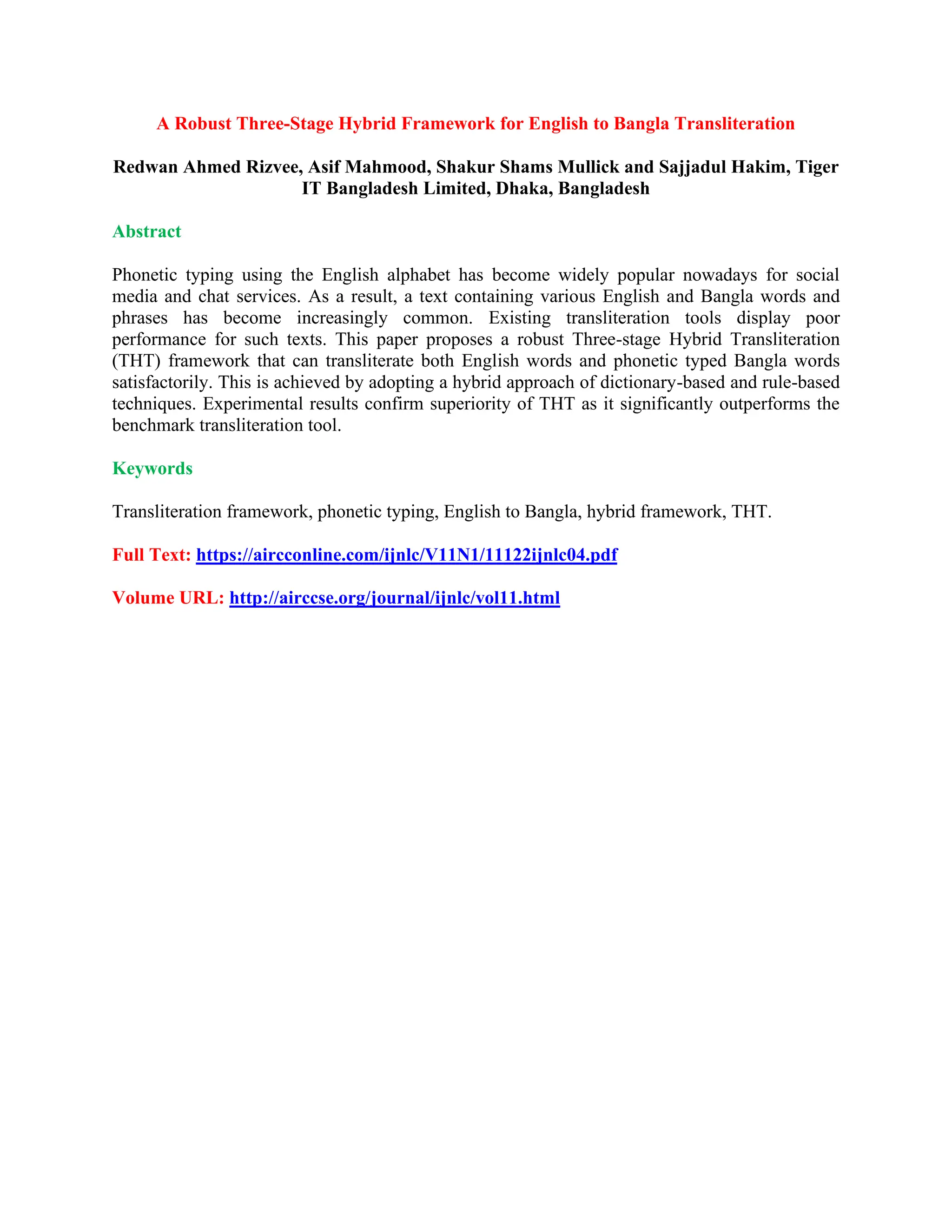A Robust Three-Stage Hybrid Framework for English to Bangla Transliteration
Redwan Ahmed Rizvee, Asif Mahmood, Shakur Shams Mullick and Sajjadul Hakim, Tiger
IT Bangladesh Limited, Dhaka, Bangladesh
Abstract
Phonetic typing using the English alphabet has become widely popular nowadays for social
media and chat services. As a result, a text containing various English and Bangla words and
phrases has become increasingly common. Existing transliteration tools display poor
performance for such texts. This paper proposes a robust Three-stage Hybrid Transliteration
(THT) framework that can transliterate both English words and phonetic typed Bangla words
satisfactorily. This is achieved by adopting a hybrid approach of dictionary-based and rule-based
techniques. Experimental results confirm superiority of THT as it significantly outperforms the
benchmark transliteration tool.
Keywords
Transliteration framework, phonetic typing, English to Bangla, hybrid framework, THT.
Full Text: https://aircconline.com/ijnlc/V11N1/11122ijnlc04.pdf
Volume URL: http://airccse.org/journal/ijnlc/vol11.html
 