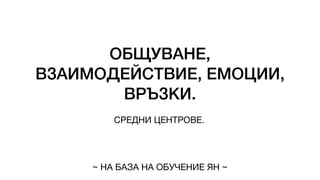 ОБЩУВАНЕ,
ВЗАИМОДЕЙСТВИЕ, ЕМОЦИИ,
ВРЪЗКИ.
СРЕДНИ ЦЕНТРОВЕ.
~ НА БАЗА НА ОБУЧЕНИЕ ЯН ~
 