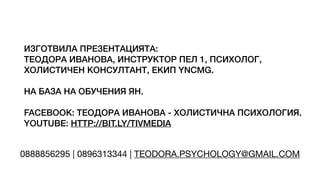 ИЗГОТВИЛА ПРЕЗЕНТАЦИЯТА:
ТЕОДОРА ИВАНОВА, ИНСТРУКТОР ПЕЛ 1, ПСИХОЛОГ,
ХОЛИСТИЧЕН КОНСУЛТАНТ, ЕКИП YNCMG.
НА БАЗА НА ОБУЧЕНИЯ ЯН.
FACEBOOK: ТЕОДОРА ИВАНОВА - ХОЛИСТИЧНА ПСИХОЛОГИЯ.
YOUTUBE: HTTP://BIT.LY/TIVMEDIA
0888856295 | 0896313344 | TEODORA.PSYCHOLOGY@GMAIL.COM
 