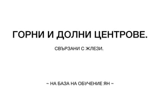 ГОРНИ И ДОЛНИ ЦЕНТРОВЕ.
СВЪРЗАНИ С ЖЛЕЗИ.
~ НА БАЗА НА ОБУЧЕНИЕ ЯН ~
 