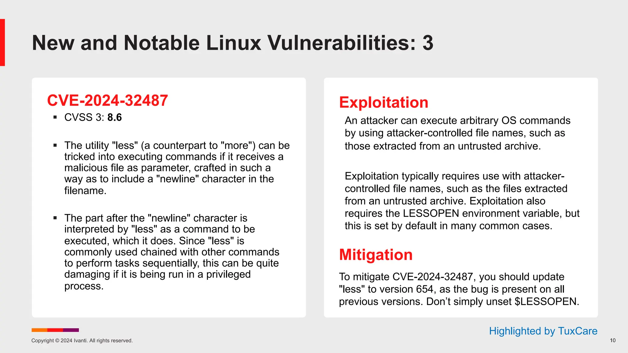 Copyright © 2024 Ivanti. All rights reserved. 10
CVE-2024-32487
§ CVSS 3: 8.6
§ The utility "less" (a counterpart to "more") can be
tricked into executing commands if it receives a
malicious file as parameter, crafted in such a
way as to include a "newline" character in the
filename.
§ The part after the "newline" character is
interpreted by "less" as a command to be
executed, which it does. Since "less" is
commonly used chained with other commands
to perform tasks sequentially, this can be quite
damaging if it is being run in a privileged
process.
Exploitation
An attacker can execute arbitrary OS commands
by using attacker-controlled file names, such as
those extracted from an untrusted archive.
Exploitation typically requires use with attacker-
controlled file names, such as the files extracted
from an untrusted archive. Exploitation also
requires the LESSOPEN environment variable, but
this is set by default in many common cases.
Mitigation
To mitigate CVE-2024-32487, you should update
"less" to version 654, as the bug is present on all
previous versions. Don’t simply unset $LESSOPEN.
New and Notable Linux Vulnerabilities: 3
Highlighted by TuxCare
 