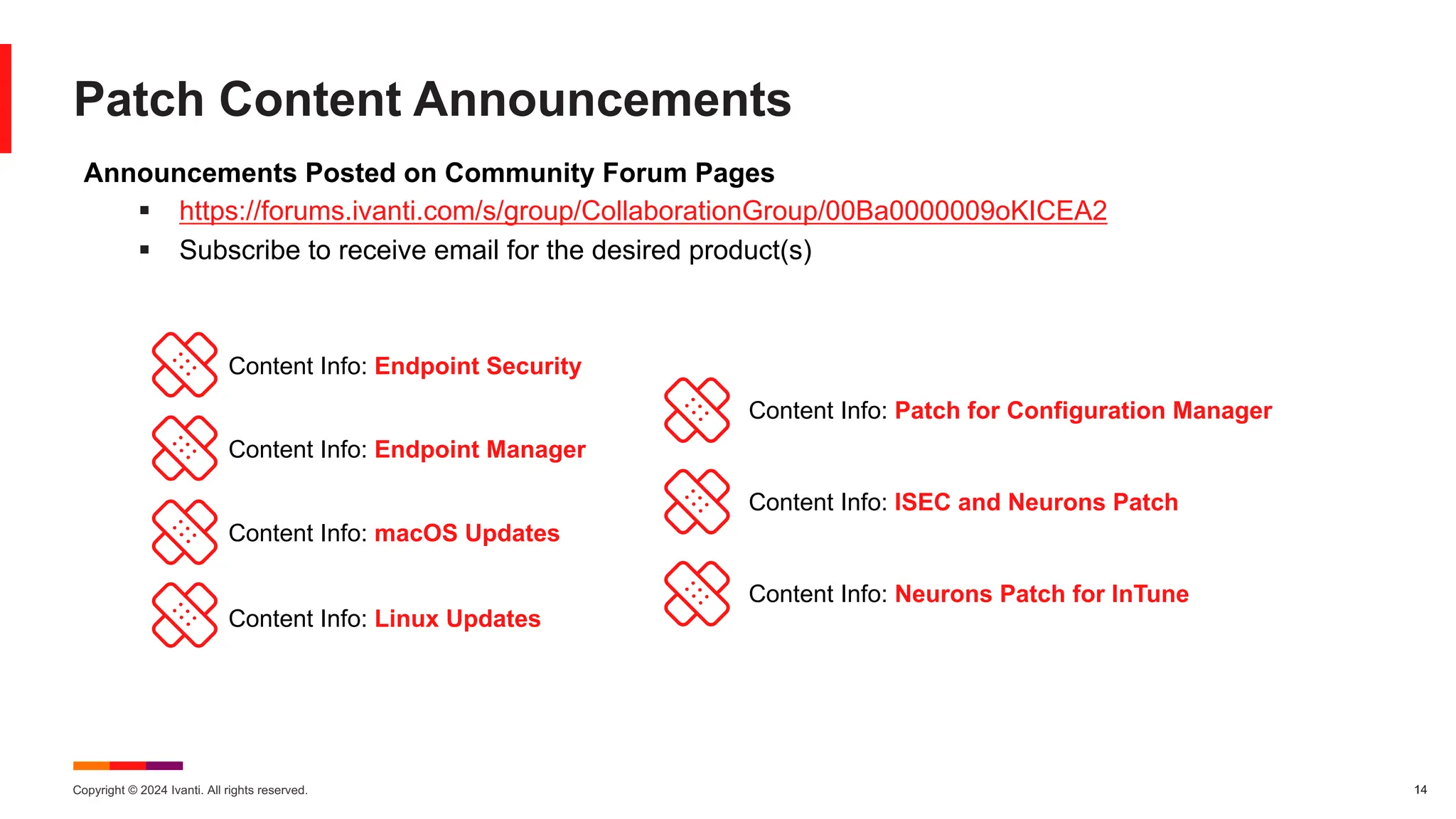 Copyright © 2024 Ivanti. All rights reserved. 14
Patch Content Announcements
Announcements Posted on Community Forum Pages
§ https://forums.ivanti.com/s/group/CollaborationGroup/00Ba0000009oKICEA2
§ Subscribe to receive email for the desired product(s)
Content Info: Endpoint Security
Content Info: Endpoint Manager
Content Info: macOS Updates
Content Info: Linux Updates
Content Info: Patch for Configuration Manager
Content Info: ISEC and Neurons Patch
Content Info: Neurons Patch for InTune
 