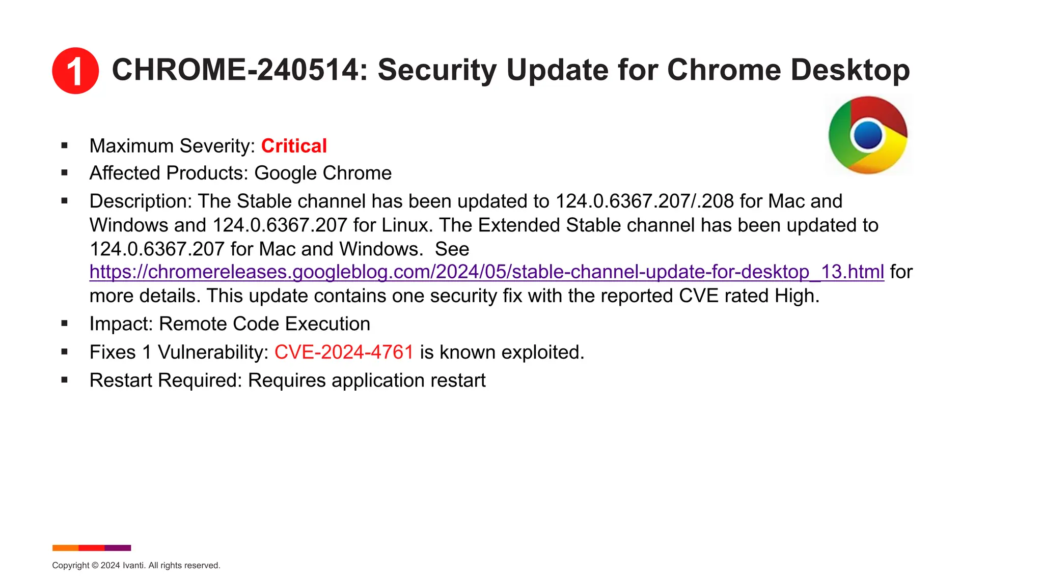 Copyright © 2024 Ivanti. All rights reserved.
CHROME-240514: Security Update for Chrome Desktop
§ Maximum Severity: Critical
§ Affected Products: Google Chrome
§ Description: The Stable channel has been updated to 124.0.6367.207/.208 for Mac and
Windows and 124.0.6367.207 for Linux. The Extended Stable channel has been updated to
124.0.6367.207 for Mac and Windows. See
https://chromereleases.googleblog.com/2024/05/stable-channel-update-for-desktop_13.html for
more details. This update contains one security fix with the reported CVE rated High.
§ Impact: Remote Code Execution
§ Fixes 1 Vulnerability: CVE-2024-4761 is known exploited.
§ Restart Required: Requires application restart
1
 