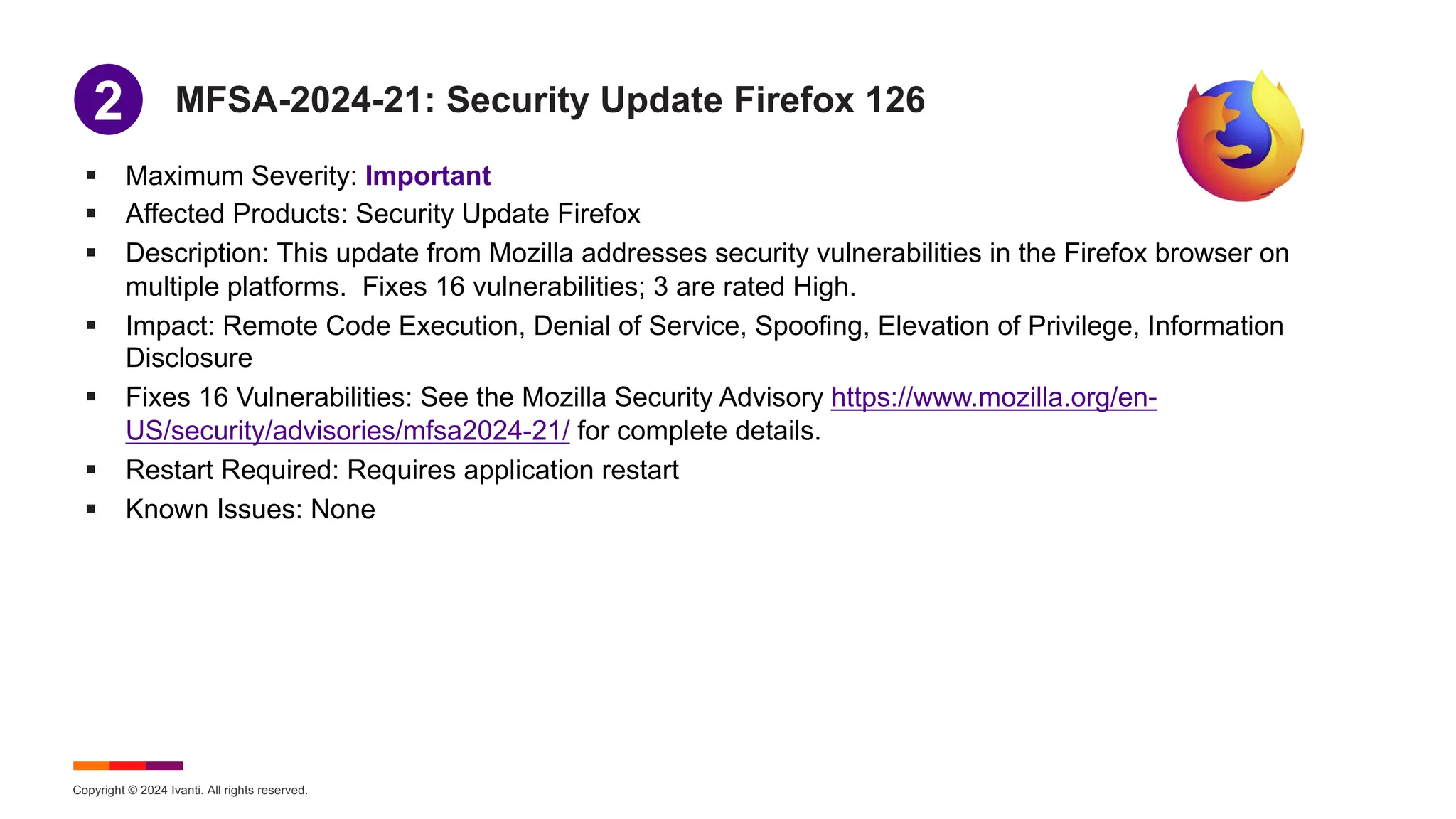 Copyright © 2024 Ivanti. All rights reserved.
MFSA-2024-21: Security Update Firefox 126
§ Maximum Severity: Important
§ Affected Products: Security Update Firefox
§ Description: This update from Mozilla addresses security vulnerabilities in the Firefox browser on
multiple platforms. Fixes 16 vulnerabilities; 3 are rated High.
§ Impact: Remote Code Execution, Denial of Service, Spoofing, Elevation of Privilege, Information
Disclosure
§ Fixes 16 Vulnerabilities: See the Mozilla Security Advisory https://www.mozilla.org/en-
US/security/advisories/mfsa2024-21/ for complete details.
§ Restart Required: Requires application restart
§ Known Issues: None
1
2
 