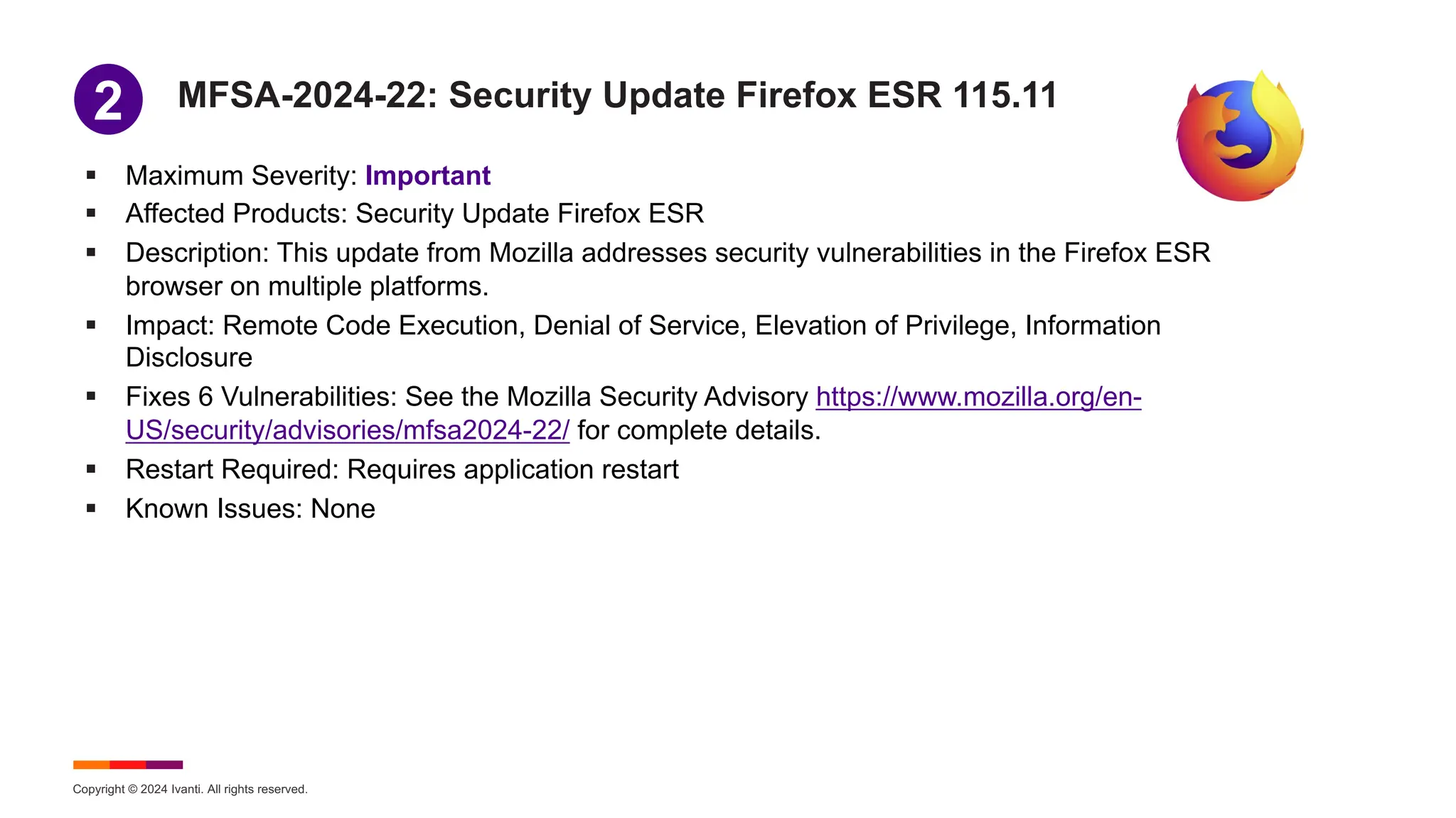 Copyright © 2024 Ivanti. All rights reserved.
MFSA-2024-22: Security Update Firefox ESR 115.11
§ Maximum Severity: Important
§ Affected Products: Security Update Firefox ESR
§ Description: This update from Mozilla addresses security vulnerabilities in the Firefox ESR
browser on multiple platforms.
§ Impact: Remote Code Execution, Denial of Service, Elevation of Privilege, Information
Disclosure
§ Fixes 6 Vulnerabilities: See the Mozilla Security Advisory https://www.mozilla.org/en-
US/security/advisories/mfsa2024-22/ for complete details.
§ Restart Required: Requires application restart
§ Known Issues: None
1
2
 