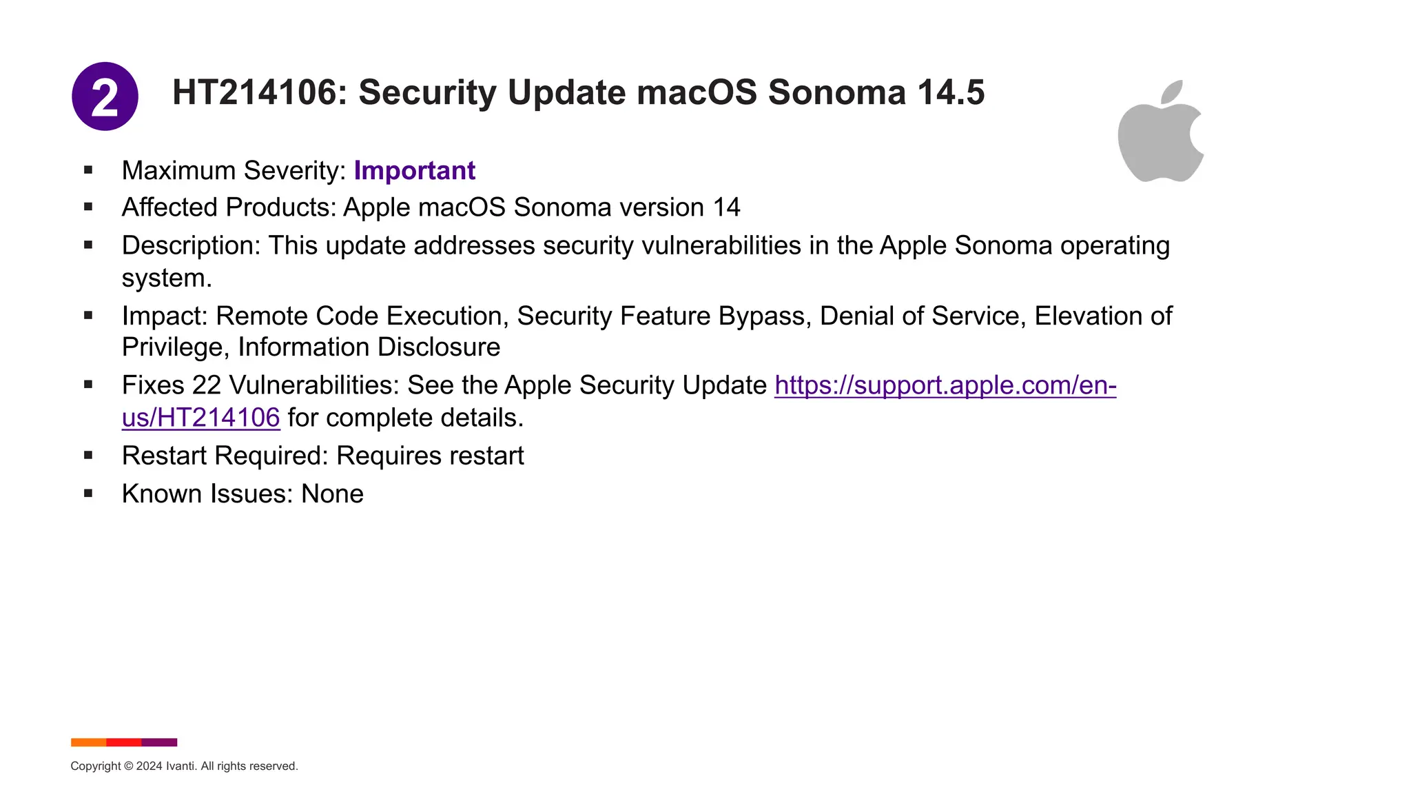 Copyright © 2024 Ivanti. All rights reserved.
HT214106: Security Update macOS Sonoma 14.5
§ Maximum Severity: Important
§ Affected Products: Apple macOS Sonoma version 14
§ Description: This update addresses security vulnerabilities in the Apple Sonoma operating
system.
§ Impact: Remote Code Execution, Security Feature Bypass, Denial of Service, Elevation of
Privilege, Information Disclosure
§ Fixes 22 Vulnerabilities: See the Apple Security Update https://support.apple.com/en-
us/HT214106 for complete details.
§ Restart Required: Requires restart
§ Known Issues: None
1
2
 