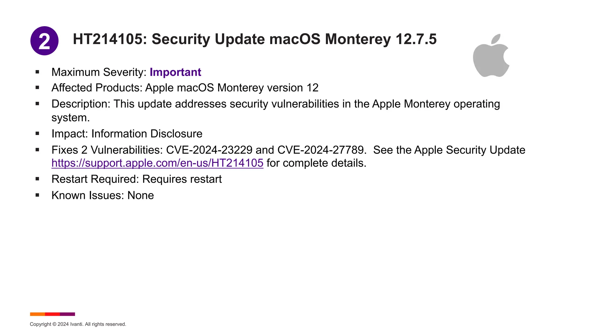 Copyright © 2024 Ivanti. All rights reserved.
HT214105: Security Update macOS Monterey 12.7.5
§ Maximum Severity: Important
§ Affected Products: Apple macOS Monterey version 12
§ Description: This update addresses security vulnerabilities in the Apple Monterey operating
system.
§ Impact: Information Disclosure
§ Fixes 2 Vulnerabilities: CVE-2024-23229 and CVE-2024-27789. See the Apple Security Update
https://support.apple.com/en-us/HT214105 for complete details.
§ Restart Required: Requires restart
§ Known Issues: None
1
2
 