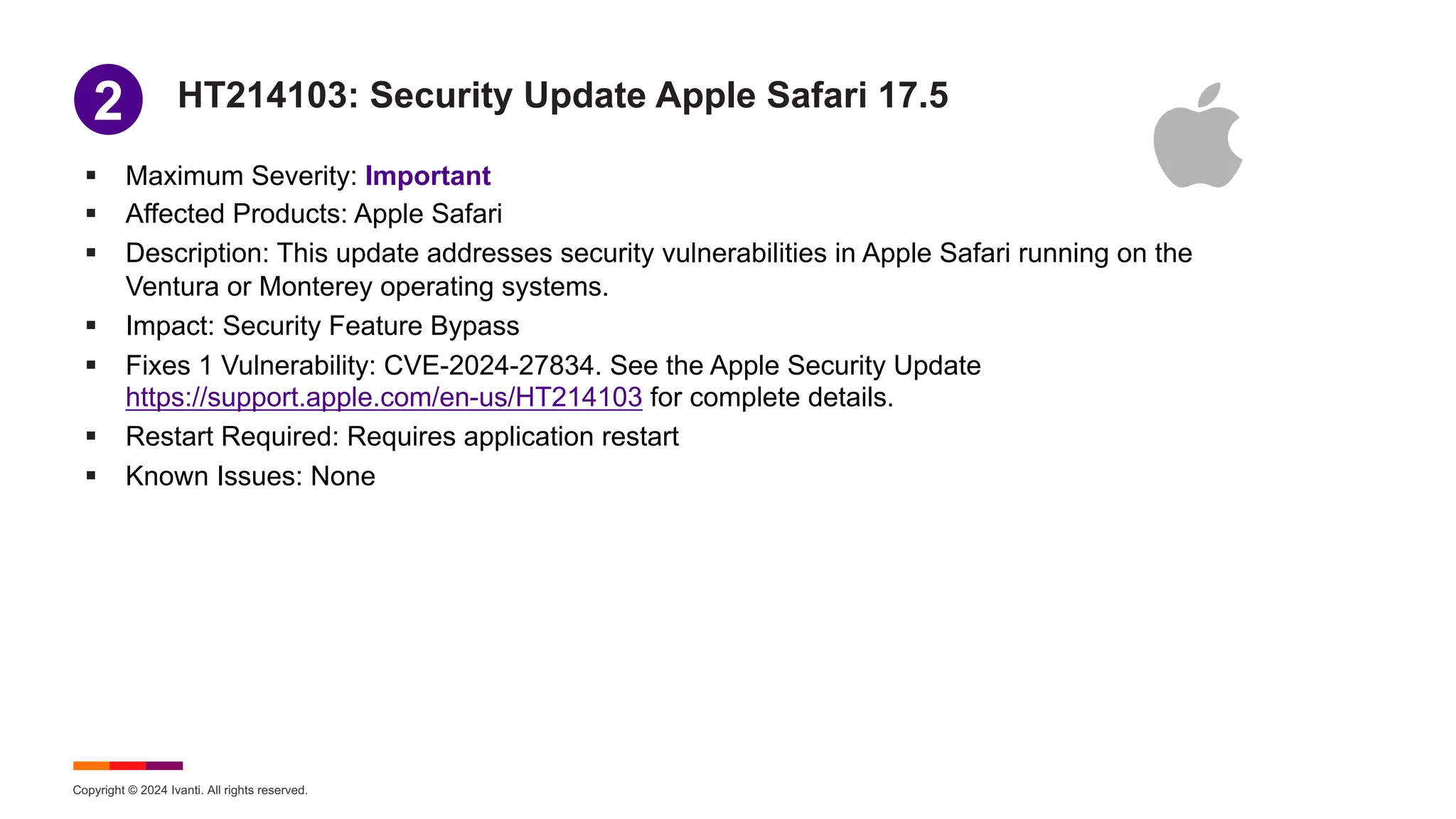 Copyright © 2024 Ivanti. All rights reserved.
HT214103: Security Update Apple Safari 17.5
§ Maximum Severity: Important
§ Affected Products: Apple Safari
§ Description: This update addresses security vulnerabilities in Apple Safari running on the
Ventura or Monterey operating systems.
§ Impact: Security Feature Bypass
§ Fixes 1 Vulnerability: CVE-2024-27834. See the Apple Security Update
https://support.apple.com/en-us/HT214103 for complete details.
§ Restart Required: Requires application restart
§ Known Issues: None
1
2
 