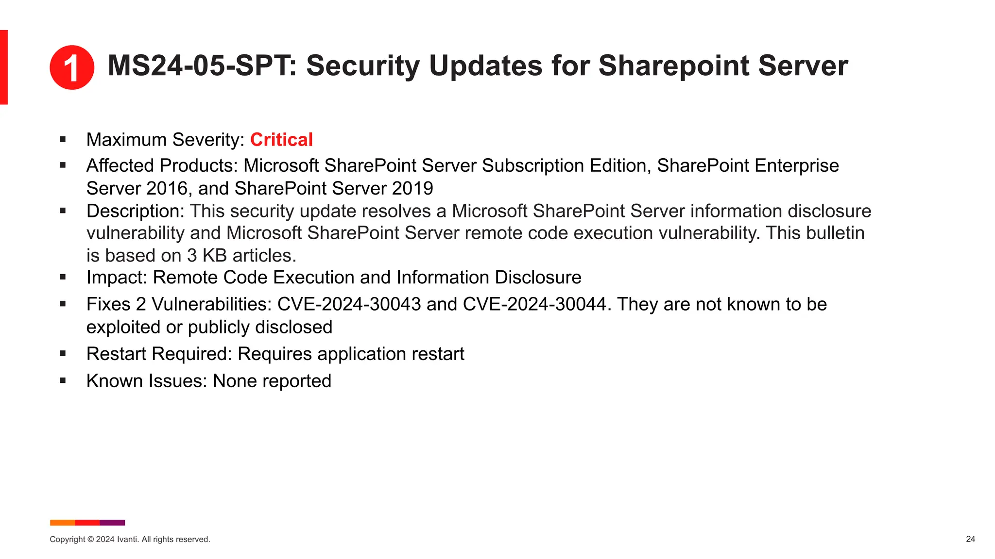 Copyright © 2024 Ivanti. All rights reserved. 24
§ Maximum Severity: Critical
§ Affected Products: Microsoft SharePoint Server Subscription Edition, SharePoint Enterprise
Server 2016, and SharePoint Server 2019
§ Description: This security update resolves a Microsoft SharePoint Server information disclosure
vulnerability and Microsoft SharePoint Server remote code execution vulnerability. This bulletin
is based on 3 KB articles.
§ Impact: Remote Code Execution and Information Disclosure
§ Fixes 2 Vulnerabilities: CVE-2024-30043 and CVE-2024-30044. They are not known to be
exploited or publicly disclosed
§ Restart Required: Requires application restart
§ Known Issues: None reported
MS24-05-SPT: Security Updates for Sharepoint Server
1
 