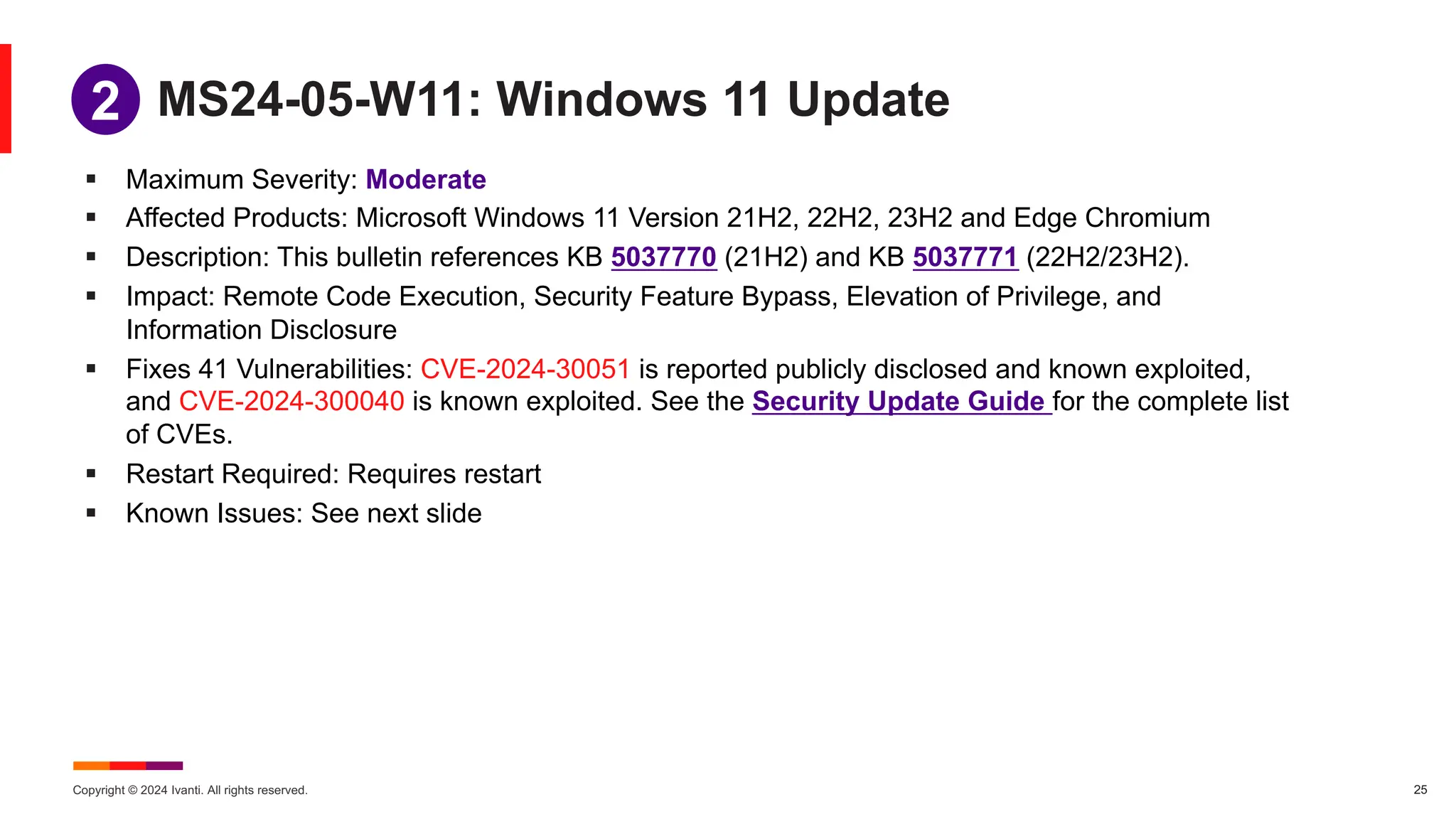 Copyright © 2024 Ivanti. All rights reserved. 25
MS24-05-W11: Windows 11 Update
§ Maximum Severity: Moderate
§ Affected Products: Microsoft Windows 11 Version 21H2, 22H2, 23H2 and Edge Chromium
§ Description: This bulletin references KB 5037770 (21H2) and KB 5037771 (22H2/23H2).
§ Impact: Remote Code Execution, Security Feature Bypass, Elevation of Privilege, and
Information Disclosure
§ Fixes 41 Vulnerabilities: CVE-2024-30051 is reported publicly disclosed and known exploited,
and CVE-2024-300040 is known exploited. See the Security Update Guide for the complete list
of CVEs.
§ Restart Required: Requires restart
§ Known Issues: See next slide
1
2
 