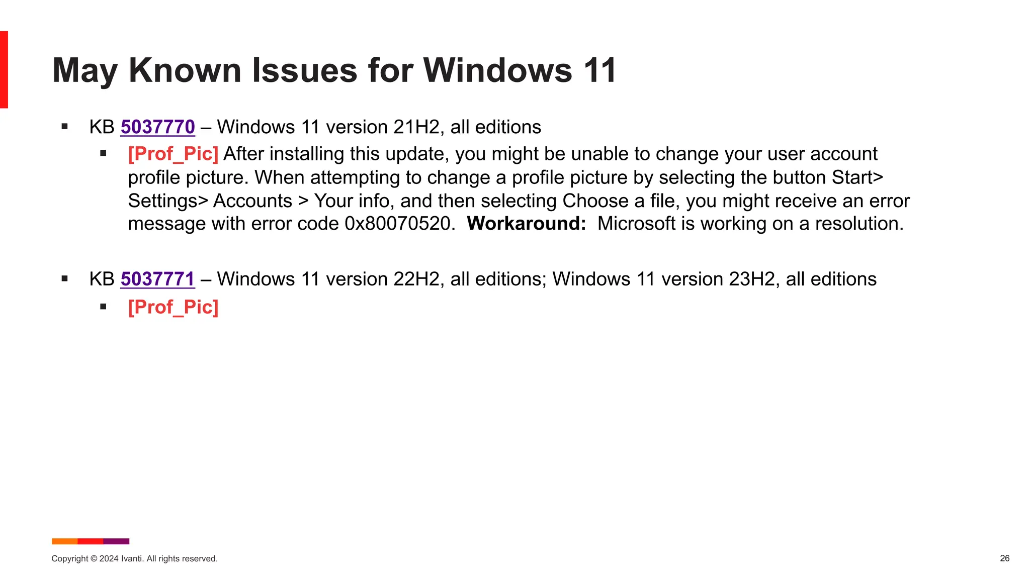 Copyright © 2024 Ivanti. All rights reserved. 26
May Known Issues for Windows 11
§ KB 5037770 – Windows 11 version 21H2, all editions
§ [Prof_Pic] After installing this update, you might be unable to change your user account
profile picture. When attempting to change a profile picture by selecting the button Start>
Settings> Accounts > Your info, and then selecting Choose a file, you might receive an error
message with error code 0x80070520. Workaround: Microsoft is working on a resolution.
§ KB 5037771 – Windows 11 version 22H2, all editions; Windows 11 version 23H2, all editions
§ [Prof_Pic]
 