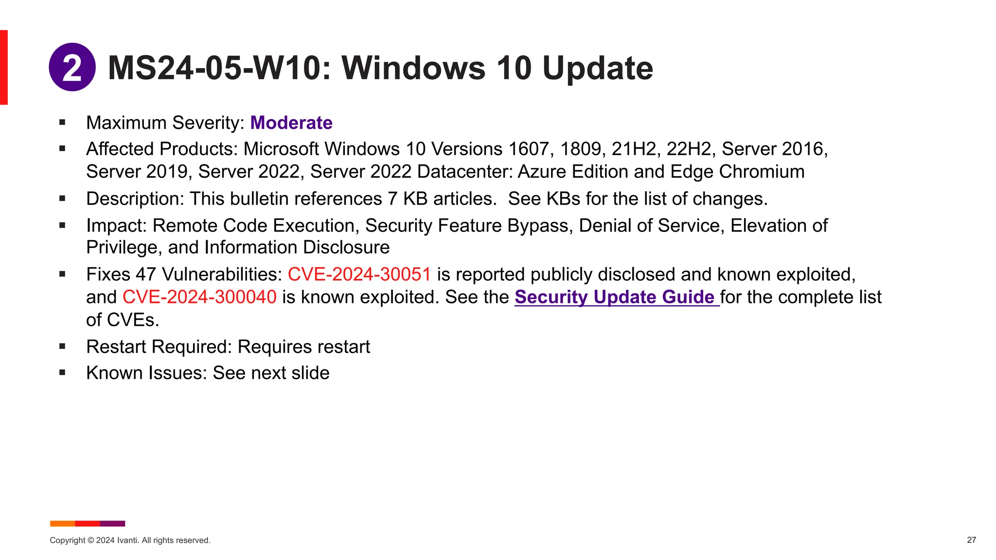 Copyright © 2024 Ivanti. All rights reserved. 27
MS24-05-W10: Windows 10 Update
§ Maximum Severity: Moderate
§ Affected Products: Microsoft Windows 10 Versions 1607, 1809, 21H2, 22H2, Server 2016,
Server 2019, Server 2022, Server 2022 Datacenter: Azure Edition and Edge Chromium
§ Description: This bulletin references 7 KB articles. See KBs for the list of changes.
§ Impact: Remote Code Execution, Security Feature Bypass, Denial of Service, Elevation of
Privilege, and Information Disclosure
§ Fixes 47 Vulnerabilities: CVE-2024-30051 is reported publicly disclosed and known exploited,
and CVE-2024-300040 is known exploited. See the Security Update Guide for the complete list
of CVEs.
§ Restart Required: Requires restart
§ Known Issues: See next slide
1
2
 