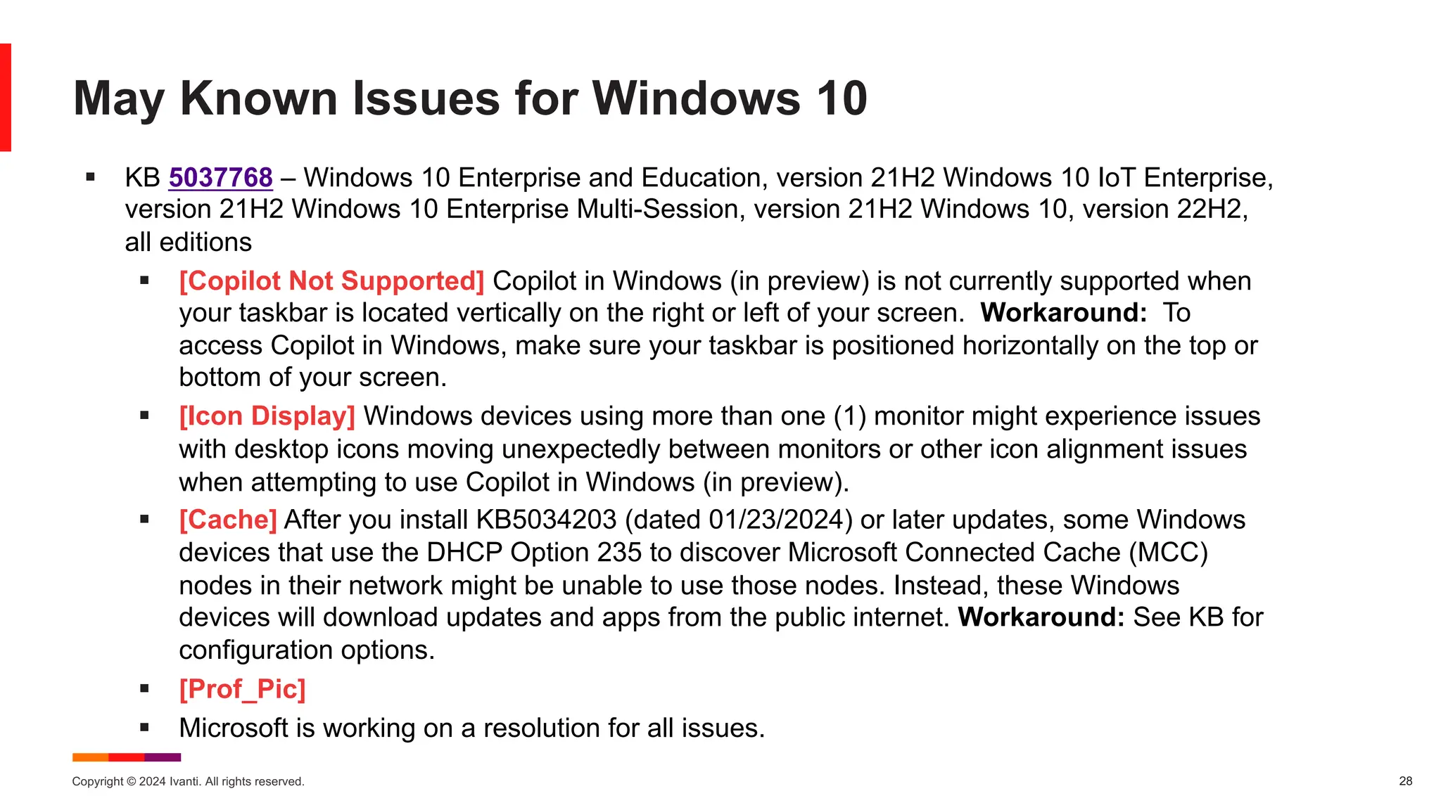 Copyright © 2024 Ivanti. All rights reserved. 28
May Known Issues for Windows 10
§ KB 5037768 – Windows 10 Enterprise and Education, version 21H2 Windows 10 IoT Enterprise,
version 21H2 Windows 10 Enterprise Multi-Session, version 21H2 Windows 10, version 22H2,
all editions
§ [Copilot Not Supported] Copilot in Windows (in preview) is not currently supported when
your taskbar is located vertically on the right or left of your screen. Workaround: To
access Copilot in Windows, make sure your taskbar is positioned horizontally on the top or
bottom of your screen.
§ [Icon Display] Windows devices using more than one (1) monitor might experience issues
with desktop icons moving unexpectedly between monitors or other icon alignment issues
when attempting to use Copilot in Windows (in preview).
§ [Cache] After you install KB5034203 (dated 01/23/2024) or later updates, some Windows
devices that use the DHCP Option 235 to discover Microsoft Connected Cache (MCC)
nodes in their network might be unable to use those nodes. Instead, these Windows
devices will download updates and apps from the public internet. Workaround: See KB for
configuration options.
§ [Prof_Pic]
§ Microsoft is working on a resolution for all issues.
 