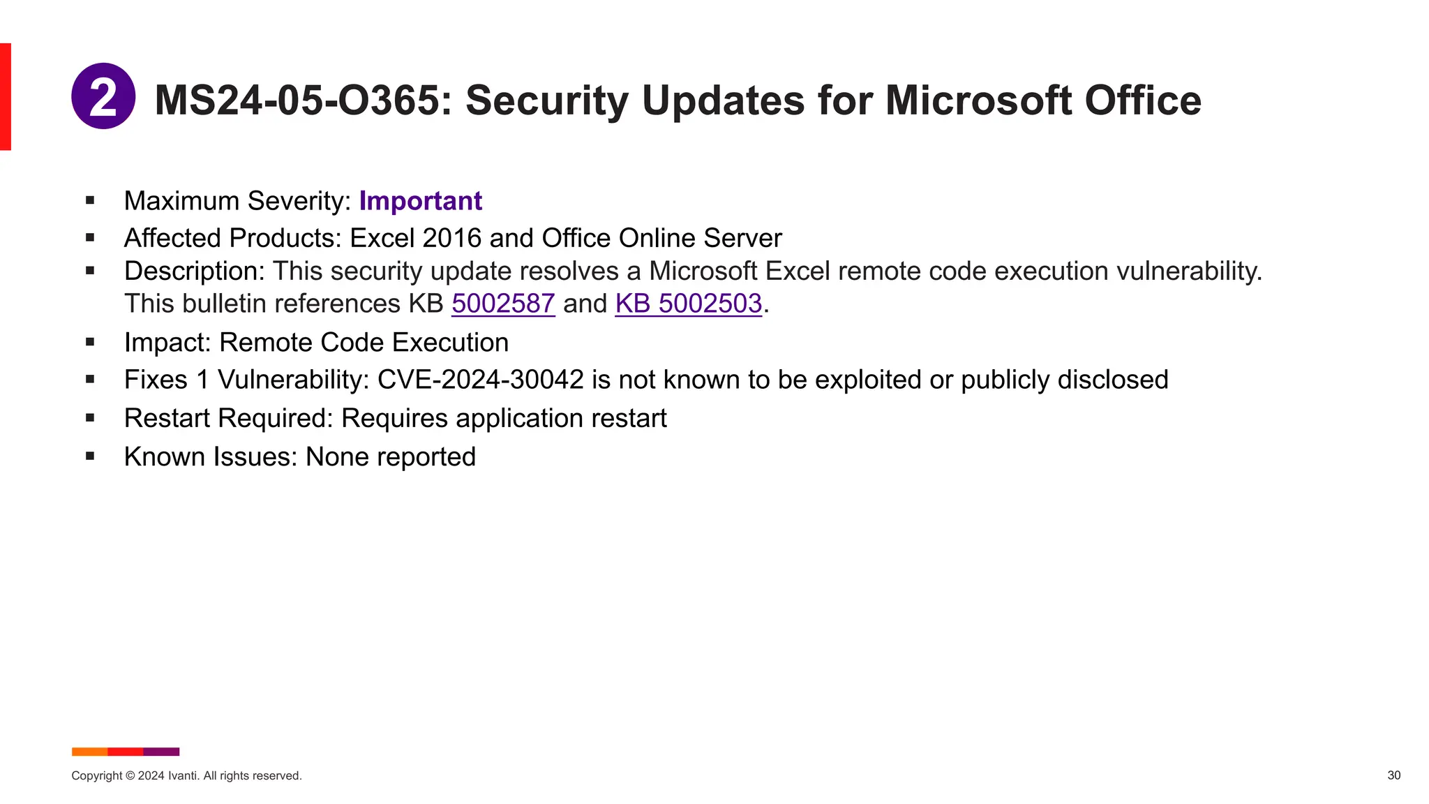 Copyright © 2024 Ivanti. All rights reserved. 30
§ Maximum Severity: Important
§ Affected Products: Excel 2016 and Office Online Server
§ Description: This security update resolves a Microsoft Excel remote code execution vulnerability.
This bulletin references KB 5002587 and KB 5002503.
§ Impact: Remote Code Execution
§ Fixes 1 Vulnerability: CVE-2024-30042 is not known to be exploited or publicly disclosed
§ Restart Required: Requires application restart
§ Known Issues: None reported
MS24-05-O365: Security Updates for Microsoft Office
1
2
 