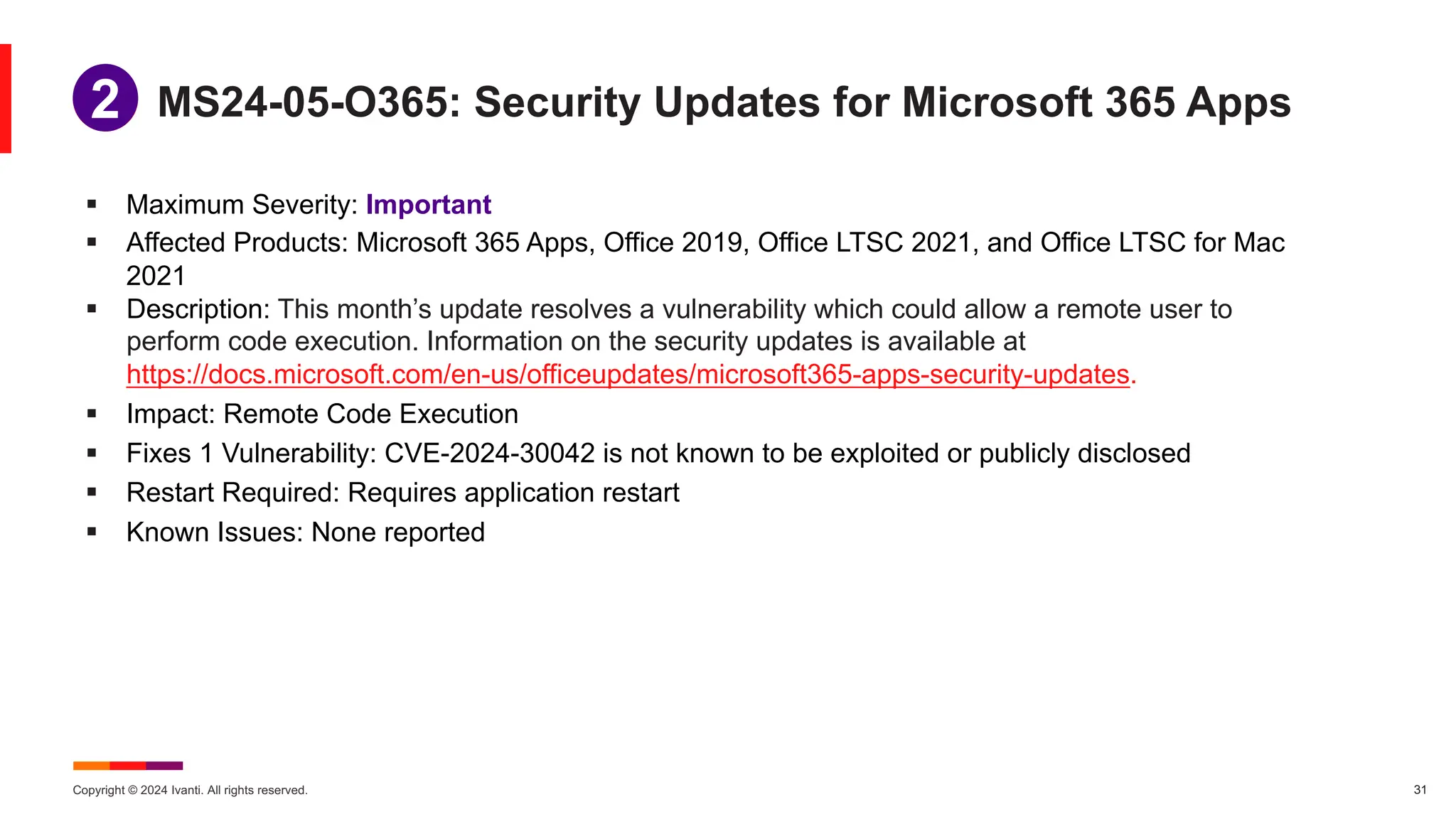 Copyright © 2024 Ivanti. All rights reserved. 31
§ Maximum Severity: Important
§ Affected Products: Microsoft 365 Apps, Office 2019, Office LTSC 2021, and Office LTSC for Mac
2021
§ Description: This month’s update resolves a vulnerability which could allow a remote user to
perform code execution. Information on the security updates is available at
https://docs.microsoft.com/en-us/officeupdates/microsoft365-apps-security-updates.
§ Impact: Remote Code Execution
§ Fixes 1 Vulnerability: CVE-2024-30042 is not known to be exploited or publicly disclosed
§ Restart Required: Requires application restart
§ Known Issues: None reported
MS24-05-O365: Security Updates for Microsoft 365 Apps
1
2
 