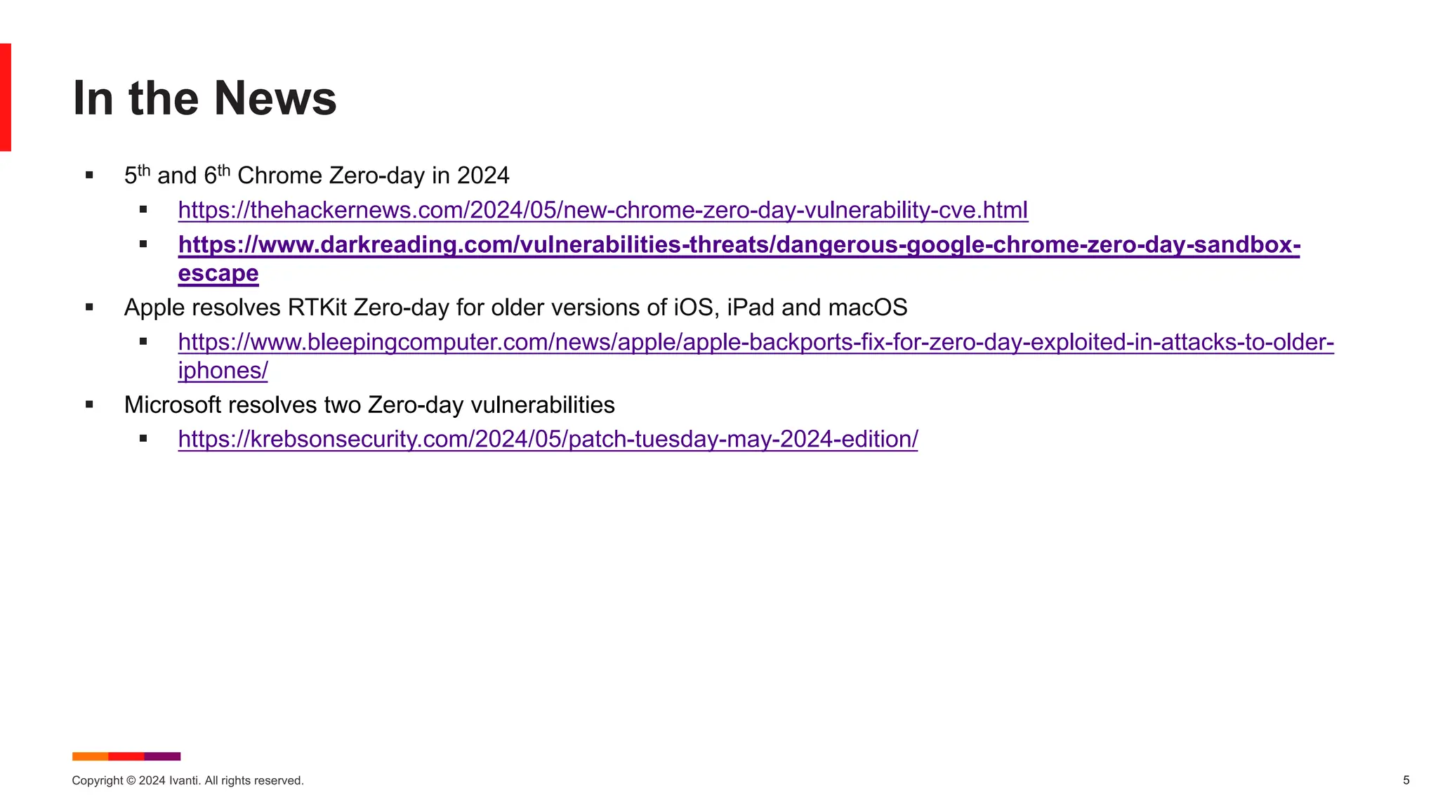 Copyright © 2024 Ivanti. All rights reserved. 5
In the News
§ 5th and 6th Chrome Zero-day in 2024
§ https://thehackernews.com/2024/05/new-chrome-zero-day-vulnerability-cve.html
§ https://www.darkreading.com/vulnerabilities-threats/dangerous-google-chrome-zero-day-sandbox-
escape
§ Apple resolves RTKit Zero-day for older versions of iOS, iPad and macOS
§ https://www.bleepingcomputer.com/news/apple/apple-backports-fix-for-zero-day-exploited-in-attacks-to-older-
iphones/
§ Microsoft resolves two Zero-day vulnerabilities
§ https://krebsonsecurity.com/2024/05/patch-tuesday-may-2024-edition/
 