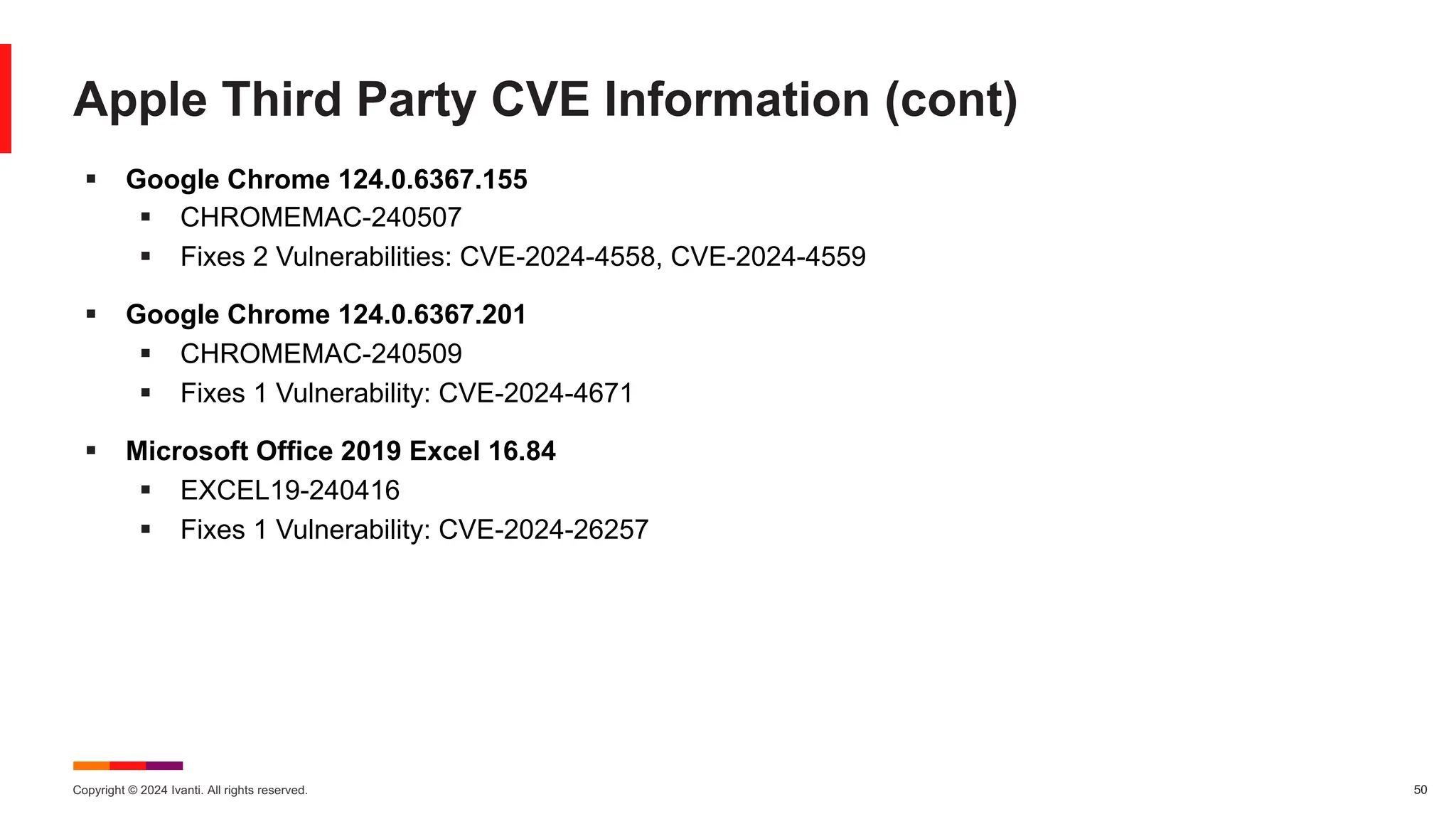 Copyright © 2024 Ivanti. All rights reserved. 50
Apple Third Party CVE Information (cont)
§ Google Chrome 124.0.6367.155
§ CHROMEMAC-240507
§ Fixes 2 Vulnerabilities: CVE-2024-4558, CVE-2024-4559
§ Google Chrome 124.0.6367.201
§ CHROMEMAC-240509
§ Fixes 1 Vulnerability: CVE-2024-4671
§ Microsoft Office 2019 Excel 16.84
§ EXCEL19-240416
§ Fixes 1 Vulnerability: CVE-2024-26257
 