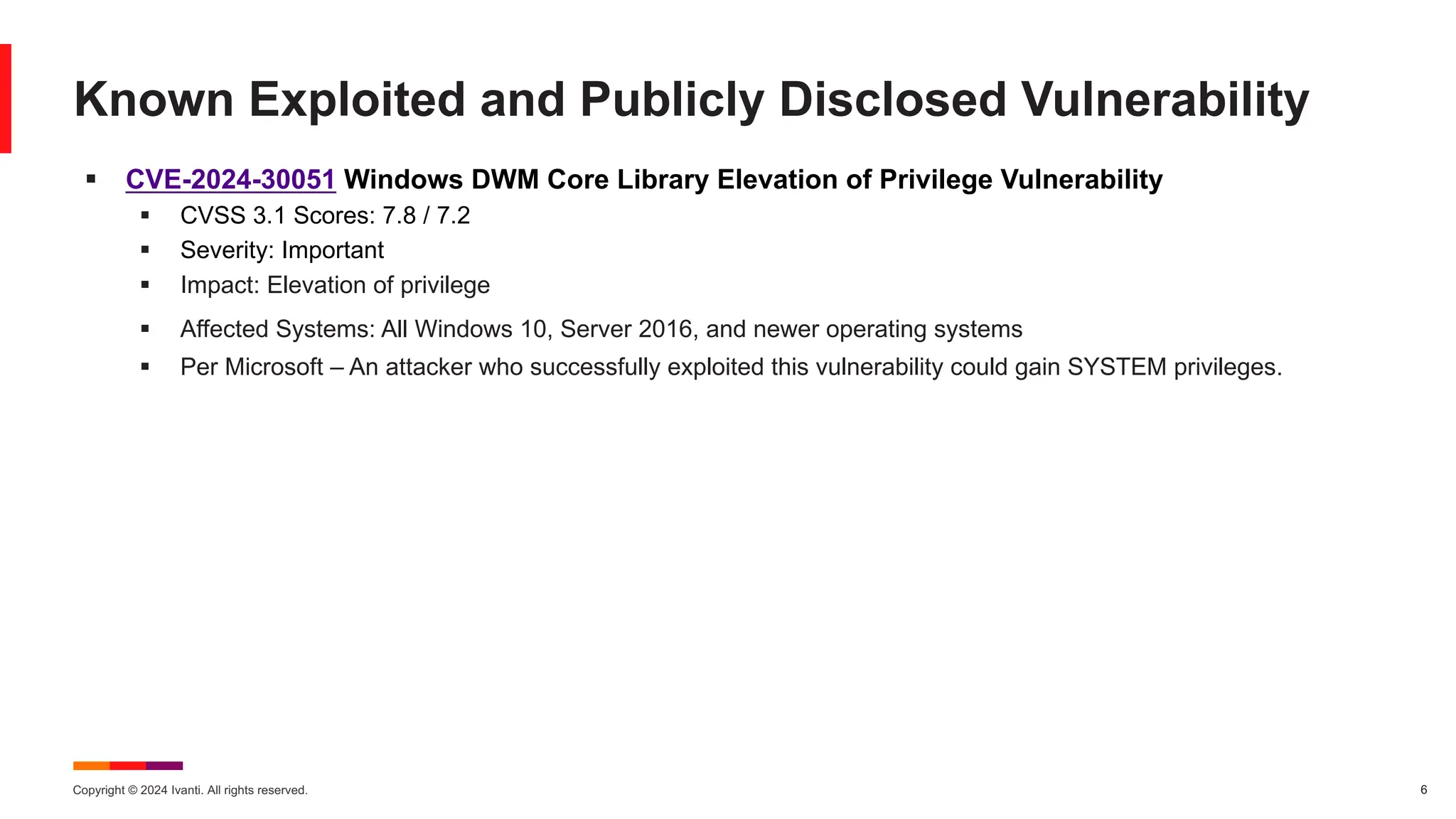 Copyright © 2024 Ivanti. All rights reserved. 6
§ CVE-2024-30051 Windows DWM Core Library Elevation of Privilege Vulnerability
§ CVSS 3.1 Scores: 7.8 / 7.2
§ Severity: Important
§ Impact: Elevation of privilege
§ Affected Systems: All Windows 10, Server 2016, and newer operating systems
§ Per Microsoft – An attacker who successfully exploited this vulnerability could gain SYSTEM privileges.
Known Exploited and Publicly Disclosed Vulnerability
 
