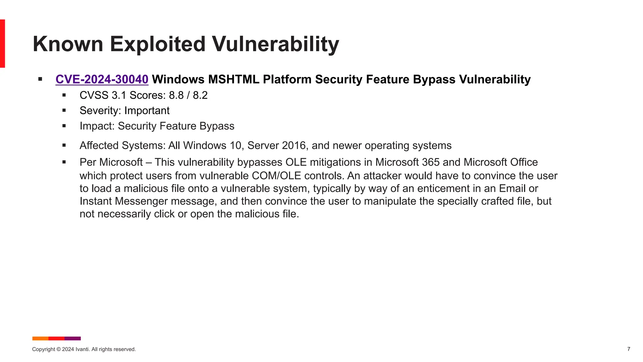 Copyright © 2024 Ivanti. All rights reserved. 7
§ CVE-2024-30040 Windows MSHTML Platform Security Feature Bypass Vulnerability
§ CVSS 3.1 Scores: 8.8 / 8.2
§ Severity: Important
§ Impact: Security Feature Bypass
§ Affected Systems: All Windows 10, Server 2016, and newer operating systems
§ Per Microsoft – This vulnerability bypasses OLE mitigations in Microsoft 365 and Microsoft Office
which protect users from vulnerable COM/OLE controls. An attacker would have to convince the user
to load a malicious file onto a vulnerable system, typically by way of an enticement in an Email or
Instant Messenger message, and then convince the user to manipulate the specially crafted file, but
not necessarily click or open the malicious file.
Known Exploited Vulnerability
 