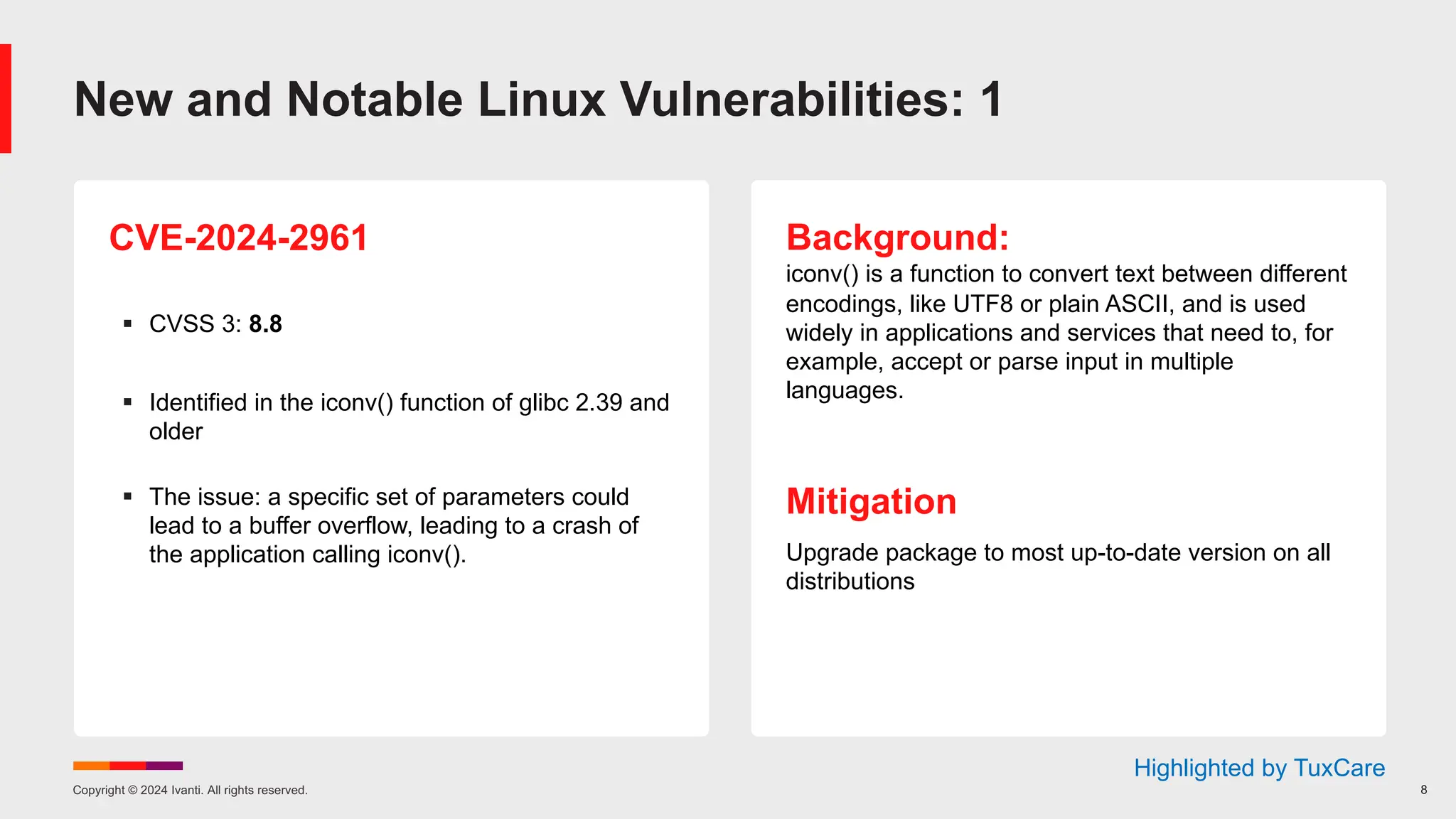 Copyright © 2024 Ivanti. All rights reserved. 8
CVE-2024-2961
§ CVSS 3: 8.8
§ Identified in the iconv() function of glibc 2.39 and
older
§ The issue: a specific set of parameters could
lead to a buffer overflow, leading to a crash of
the application calling iconv().
Background:
iconv() is a function to convert text between different
encodings, like UTF8 or plain ASCII, and is used
widely in applications and services that need to, for
example, accept or parse input in multiple
languages.
Mitigation
Upgrade package to most up-to-date version on all
distributions
New and Notable Linux Vulnerabilities: 1
Highlighted by TuxCare
 