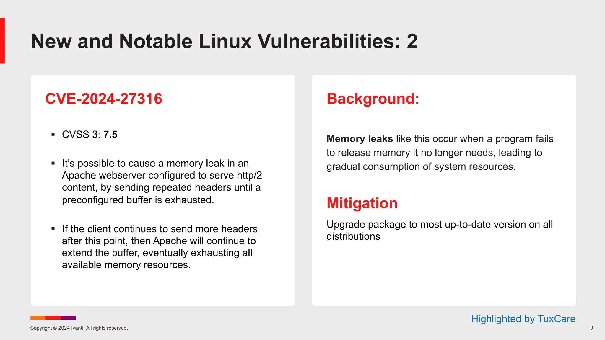 Copyright © 2024 Ivanti. All rights reserved. 9
CVE-2024-27316
§ CVSS 3: 7.5
§ It’s possible to cause a memory leak in an
Apache webserver configured to serve http/2
content, by sending repeated headers until a
preconfigured buffer is exhausted.
§ If the client continues to send more headers
after this point, then Apache will continue to
extend the buffer, eventually exhausting all
available memory resources.
Background:
Memory leaks like this occur when a program fails
to release memory it no longer needs, leading to
gradual consumption of system resources.
Mitigation
Upgrade package to most up-to-date version on all
distributions
New and Notable Linux Vulnerabilities: 2
Highlighted by TuxCare
 