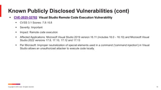 Copyright © 2025 Ivanti. All rights reserved. 10
▪ CVE-2025-32702 Visual Studio Remote Code Execution Vulnerability
▪ CVSS 3.1 Scores: 7.8 / 6.8
▪ Severity: Important
▪ Impact: Remote code execution
▪ Affected Applications: Microsoft Visual Studio 2019 version 16.11 (includes 16.0 - 16.10) and Microsoft Visual
Studio 2022 versions 17.8, 17.10, 17.12 and 17.13
▪ Per Microsoft: Improper neutralization of special elements used in a command ('command injection') in Visual
Studio allows an unauthorized attacker to execute code locally.
Known Publicly Disclosed Vulnerabilities (cont)
 
