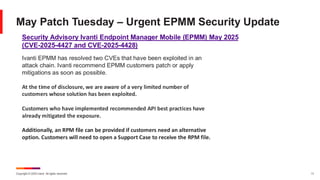 Copyright © 2025 Ivanti. All rights reserved. 11
May Patch Tuesday – Urgent EPMM Security Update
Ivanti EPMM has resolved two CVEs that have been exploited in an
attack chain. Ivanti recommend EPMM customers patch or apply
mitigations as soon as possible.
At the time of disclosure, we are aware of a very limited number of
customers whose solution has been exploited.
Customers who have implemented recommended API best practices have
already mitigated the exposure.
Additionally, an RPM file can be provided if customers need an alternative
option. Customers will need to open a Support Case to receive the RPM file.
Security Advisory Ivanti Endpoint Manager Mobile (EPMM) May 2025
(CVE-2025-4427 and CVE-2025-4428)
 