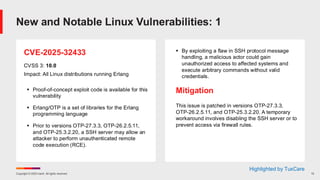 Copyright © 2025 Ivanti. All rights reserved. 13
CVE-2025-32433
CVSS 3: 10.0
Impact: All Linux distributions running Erlang
▪ Proof-of-concept exploit code is available for this
vulnerability
▪ Erlang/OTP is a set of libraries for the Erlang
programming language
▪ Prior to versions OTP-27.3.3, OTP-26.2.5.11,
and OTP-25.3.2.20, a SSH server may allow an
attacker to perform unauthenticated remote
code execution (RCE).
▪ By exploiting a flaw in SSH protocol message
handling, a malicious actor could gain
unauthorized access to affected systems and
execute arbitrary commands without valid
credentials.
Mitigation
This issue is patched in versions OTP-27.3.3,
OTP-26.2.5.11, and OTP-25.3.2.20. A temporary
workaround involves disabling the SSH server or to
prevent access via firewall rules.
New and Notable Linux Vulnerabilities: 1
Highlighted by TuxCare
 
