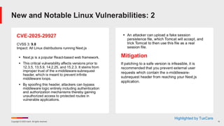 Copyright © 2025 Ivanti. All rights reserved. 14
CVE-2025-29927
CVSS 3: 9.8
Impact: All Linux distributions running Next.js
▪ Next.js is a popular React-based web framework.
▪ This critical vulnerability affects versions prior to
12.3.5, 13.5.9, 14.2.25, and 15.2.3. It stems from
improper trust of the x-middleware-subrequest
header, which is meant to prevent infinite
middleware loops.
▪ By spoofing this header, attackers can bypass
middleware logic entirely including authentication
and authorization mechanisms thereby gaining
unauthorized access to protected routes in
vulnerable applications.
▪ An attacker can upload a fake session
persistence file, which Tomcat will accept, and
trick Tomcat to then use this file as a real
session file.
Mitigation
If patching to a safe version is infeasible, it is
recommended that you prevent external user
requests which contain the x-middleware-
subrequest header from reaching your Next.js
application.
New and Notable Linux Vulnerabilities: 2
Highlighted by TuxCare
 