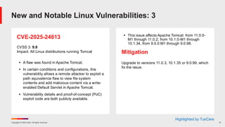 Copyright © 2025 Ivanti. All rights reserved. 15
CVE-2025-24813
CVSS 3: 9.8
Impact: All Linux distributions running Tomcat
▪ A flaw was found in Apache Tomcat.
▪ In certain conditions and configurations, this
vulnerability allows a remote attacker to exploit a
path equivalence flaw to view file system
contents and add malicious content via a write-
enabled Default Servlet in Apache Tomcat.
▪ Vulnerability details and proof-of-concept (PoC)
exploit code are both publicly available.
▪ This issue affects Apache Tomcat: from 11.0.0-
M1 through 11.0.2, from 10.1.0-M1 through
10.1.34, from 9.0.0.M1 through 9.0.98.
Mitigation
Upgrade to versions 11.0.3, 10.1.35 or 9.0.99, which
fix the issue.
New and Notable Linux Vulnerabilities: 3
Highlighted by TuxCare
 